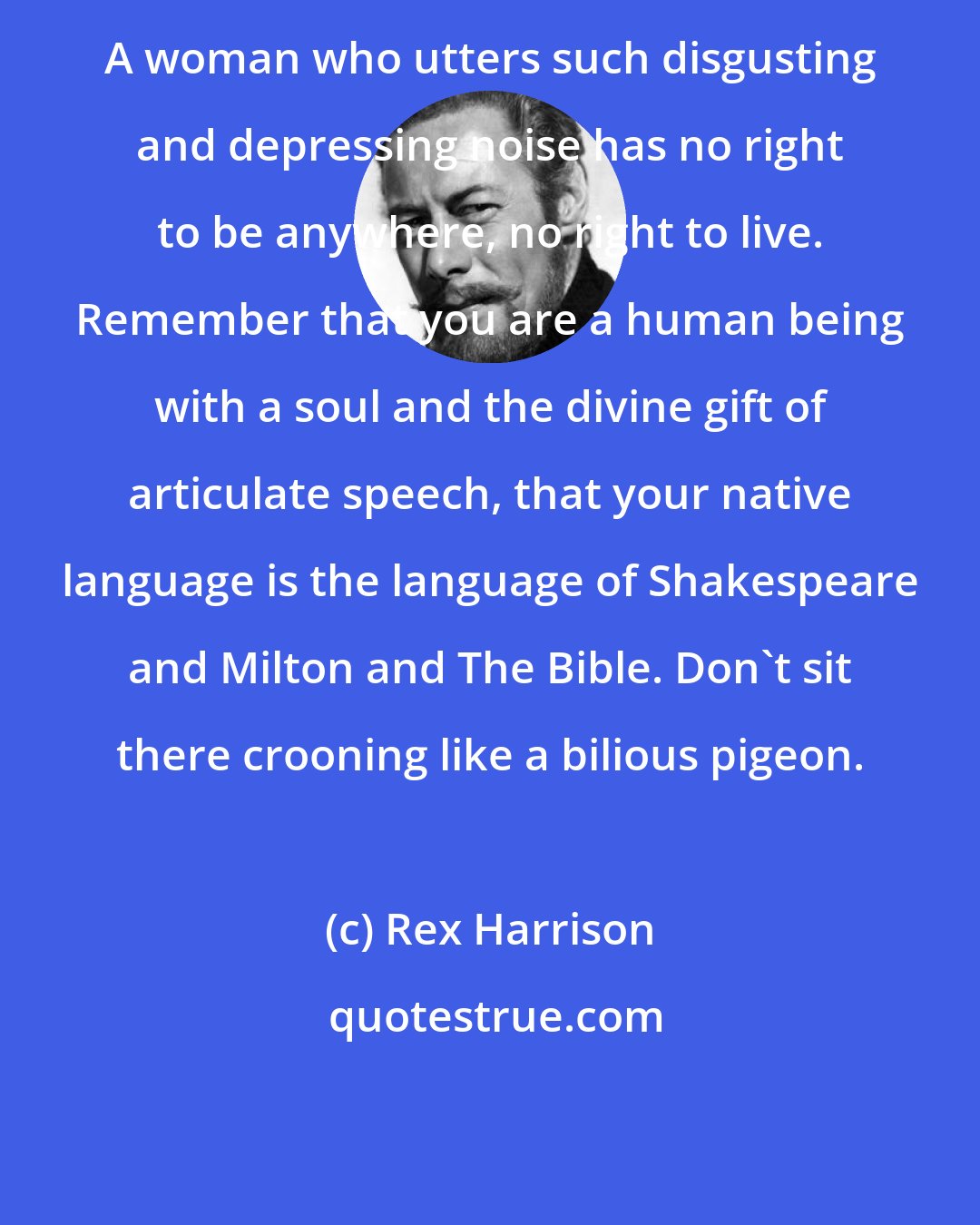 Rex Harrison: A woman who utters such disgusting and depressing noise has no right to be anywhere, no right to live. Remember that you are a human being with a soul and the divine gift of articulate speech, that your native language is the language of Shakespeare and Milton and The Bible. Don't sit there crooning like a bilious pigeon.