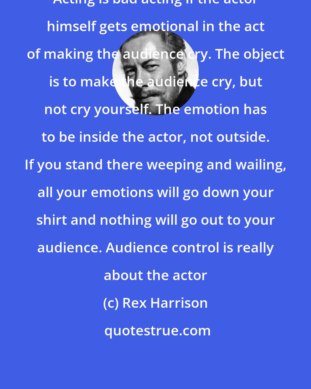Rex Harrison: Acting is bad acting if the actor himself gets emotional in the act of making the audience cry. The object is to make the audience cry, but not cry yourself. The emotion has to be inside the actor, not outside. If you stand there weeping and wailing, all your emotions will go down your shirt and nothing will go out to your audience. Audience control is really about the actor