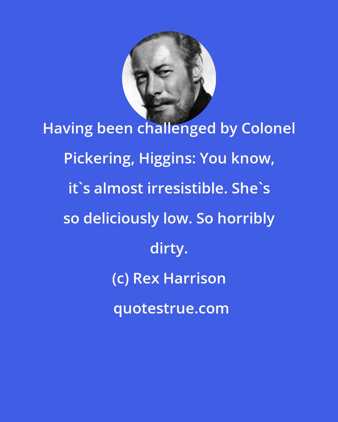 Rex Harrison: Having been challenged by Colonel Pickering, Higgins: You know, it's almost irresistible. She's so deliciously low. So horribly dirty.