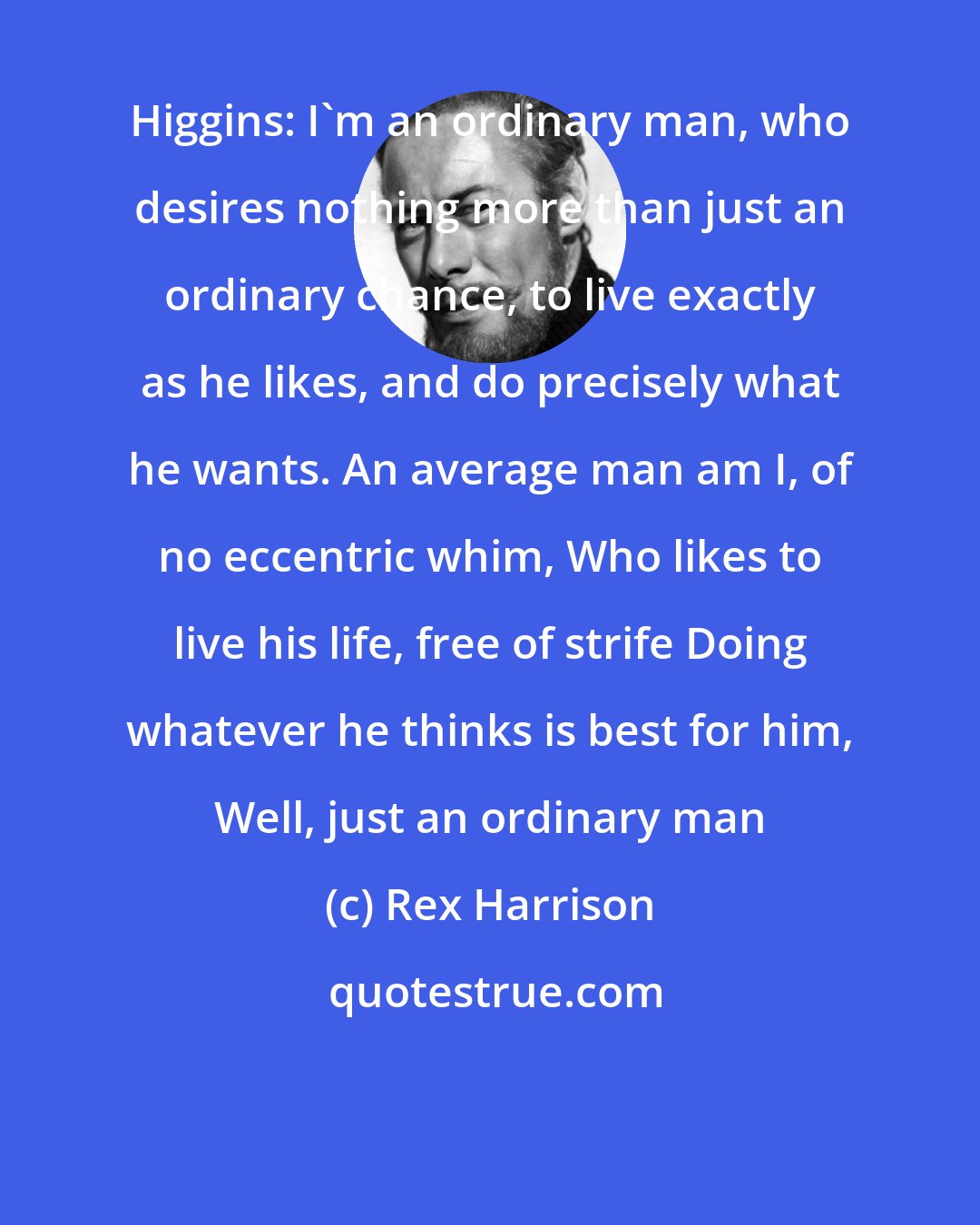 Rex Harrison: Higgins: I'm an ordinary man, who desires nothing more than just an ordinary chance, to live exactly as he likes, and do precisely what he wants. An average man am I, of no eccentric whim, Who likes to live his life, free of strife Doing whatever he thinks is best for him, Well, just an ordinary man
