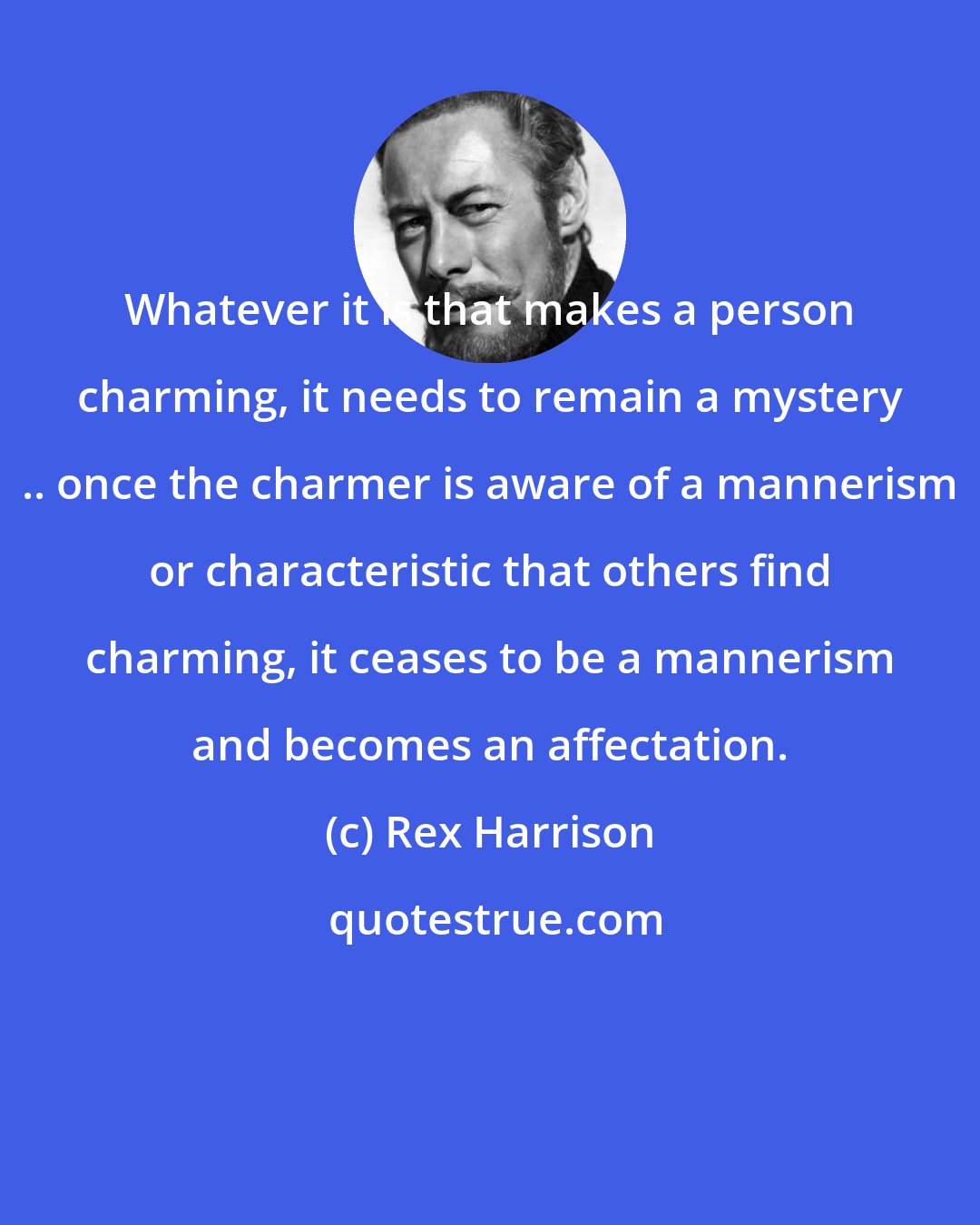 Rex Harrison: Whatever it is that makes a person charming, it needs to remain a mystery .. once the charmer is aware of a mannerism or characteristic that others find charming, it ceases to be a mannerism and becomes an affectation.