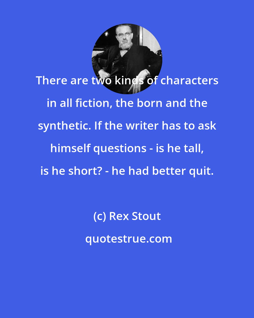 Rex Stout: There are two kinds of characters in all fiction, the born and the synthetic. If the writer has to ask himself questions - is he tall, is he short? - he had better quit.
