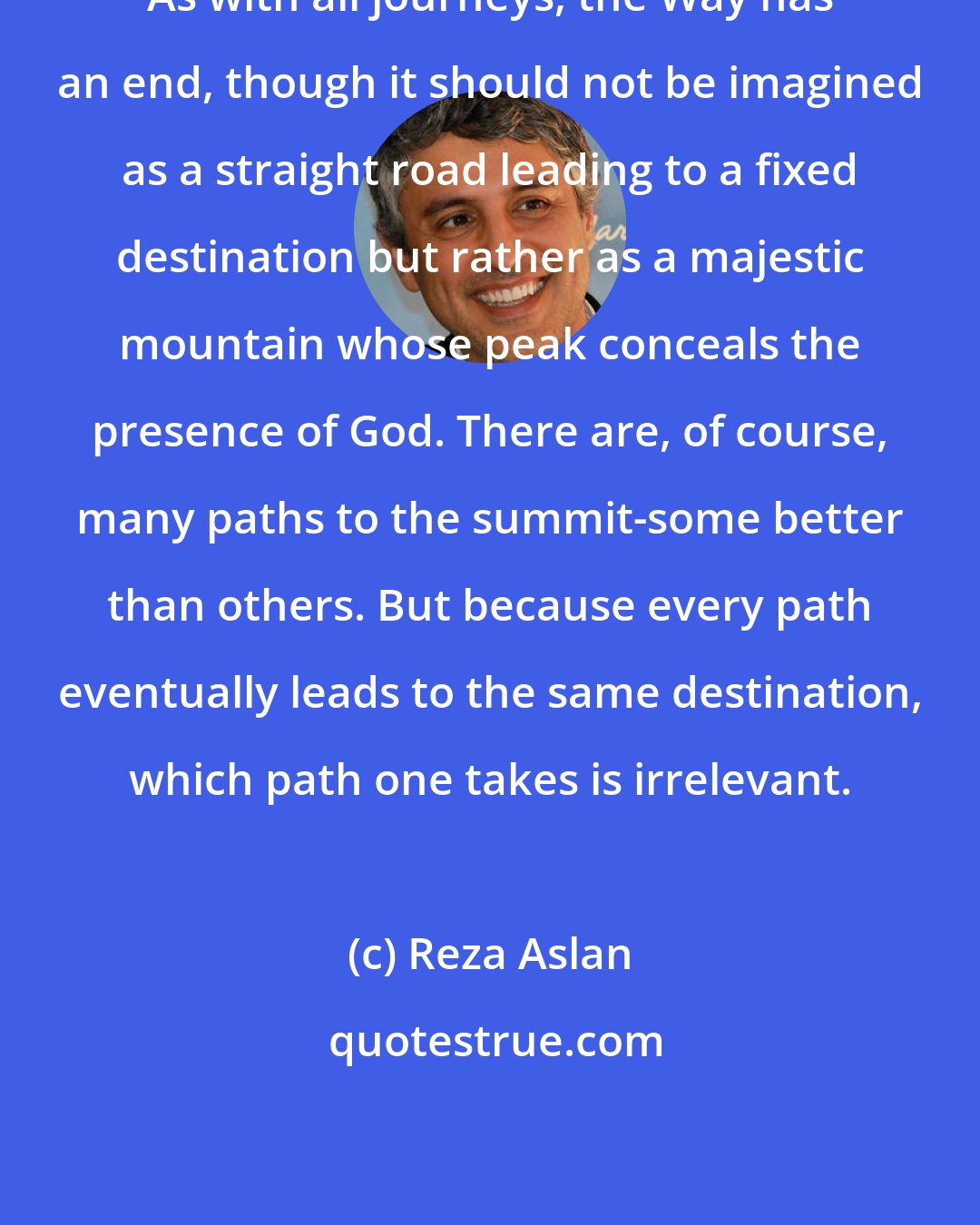 Reza Aslan: As with all journeys, the Way has an end, though it should not be imagined as a straight road leading to a fixed destination but rather as a majestic mountain whose peak conceals the presence of God. There are, of course, many paths to the summit-some better than others. But because every path eventually leads to the same destination, which path one takes is irrelevant.