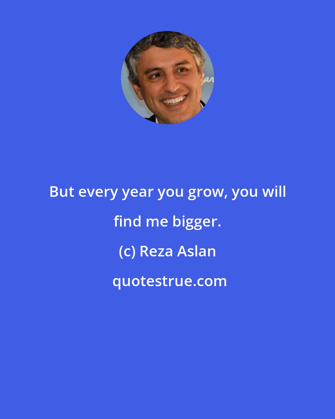 Reza Aslan: But every year you grow, you will find me bigger.