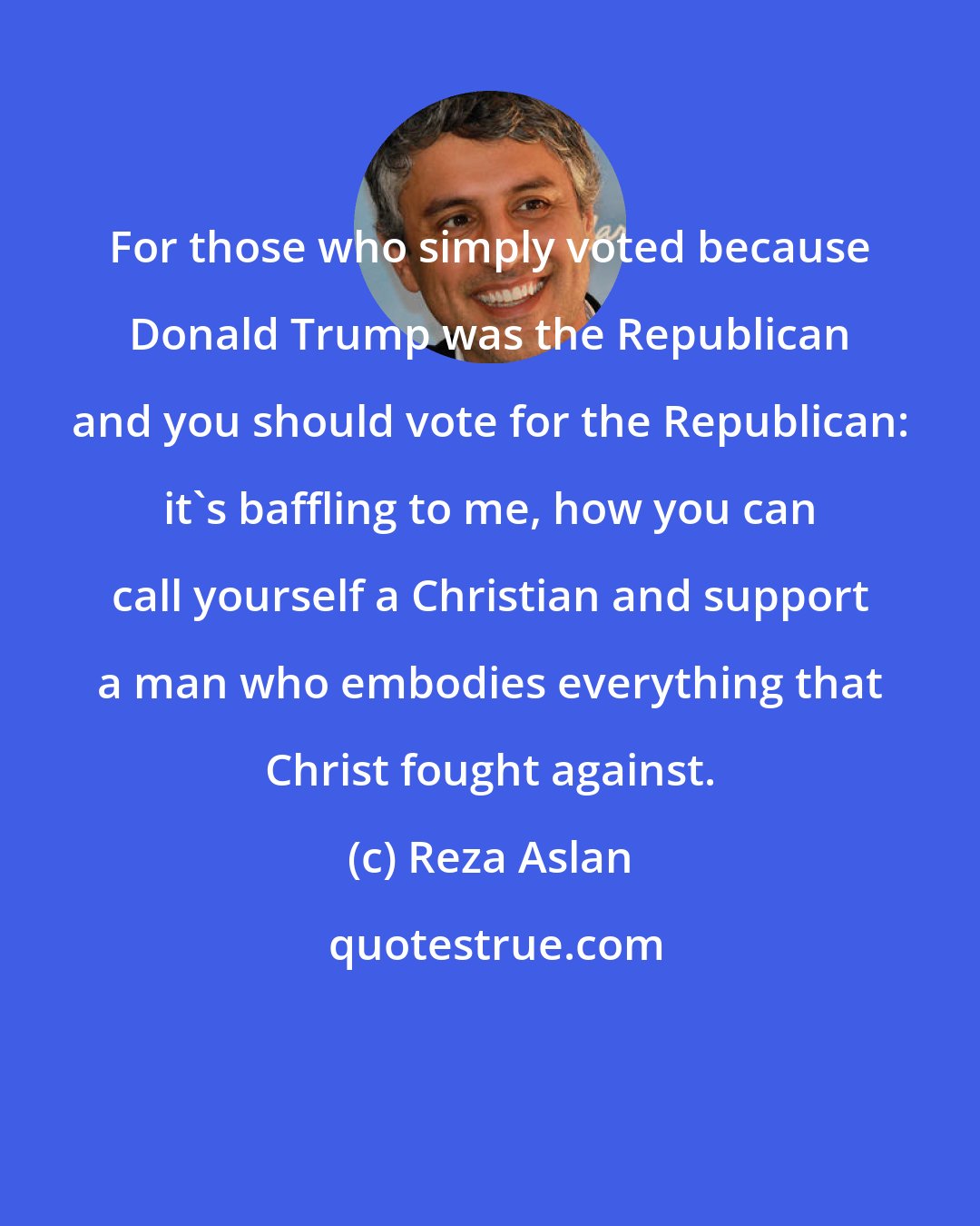 Reza Aslan: For those who simply voted because Donald Trump was the Republican and you should vote for the Republican: it's baffling to me, how you can call yourself a Christian and support a man who embodies everything that Christ fought against.