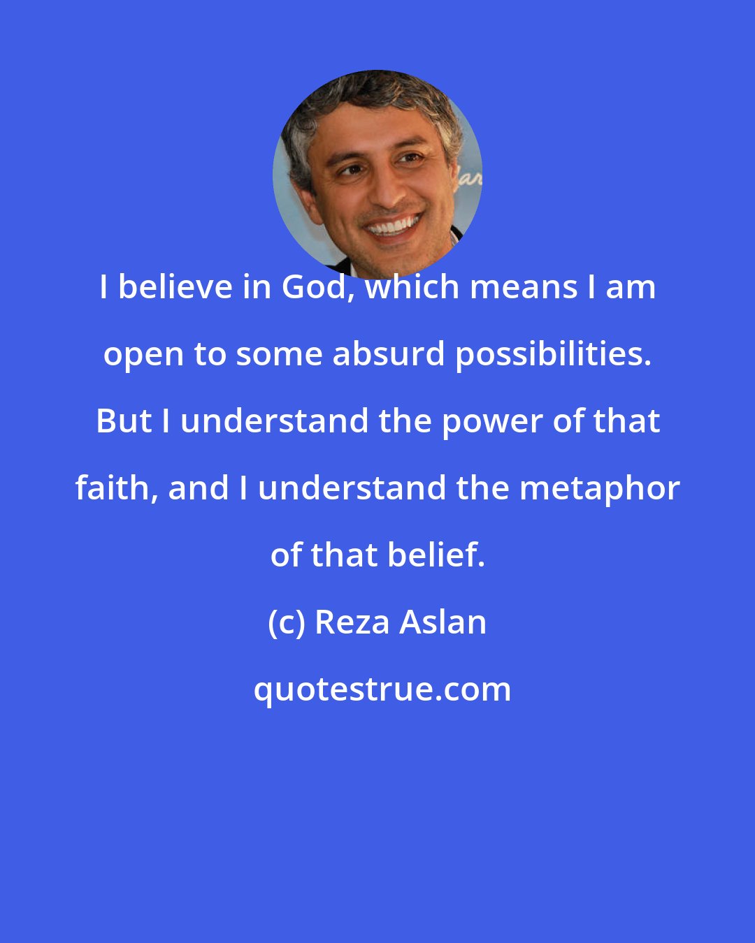 Reza Aslan: I believe in God, which means I am open to some absurd possibilities. But I understand the power of that faith, and I understand the metaphor of that belief.