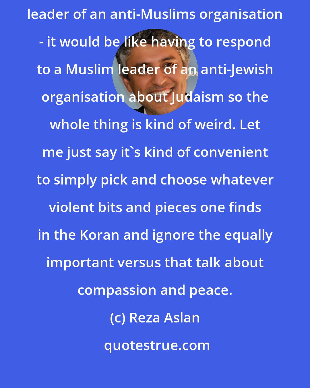 Reza Aslan: I have to say that it's a weird feeling to have to respond to a Christian leader of an anti-Muslims organisation - it would be like having to respond to a Muslim leader of an anti-Jewish organisation about Judaism so the whole thing is kind of weird. Let me just say it's kind of convenient to simply pick and choose whatever violent bits and pieces one finds in the Koran and ignore the equally important versus that talk about compassion and peace.