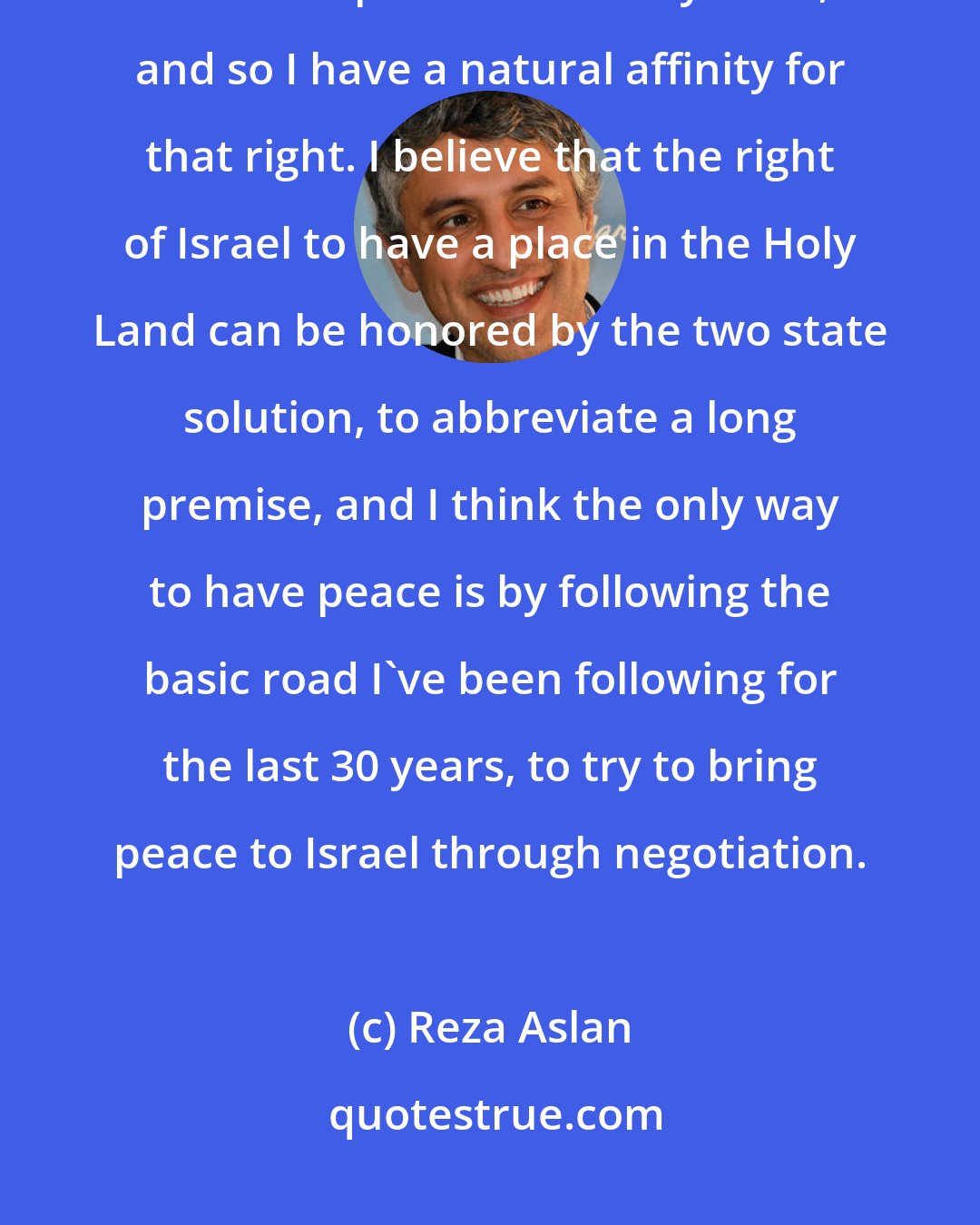 Reza Aslan: I've taught the Bible all my life and I believe in the rights of Jews to have a place in the Holy Land, and so I have a natural affinity for that right. I believe that the right of Israel to have a place in the Holy Land can be honored by the two state solution, to abbreviate a long premise, and I think the only way to have peace is by following the basic road I've been following for the last 30 years, to try to bring peace to Israel through negotiation.