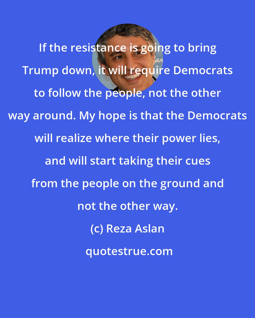 Reza Aslan: If the resistance is going to bring Trump down, it will require Democrats to follow the people, not the other way around. My hope is that the Democrats will realize where their power lies, and will start taking their cues from the people on the ground and not the other way.