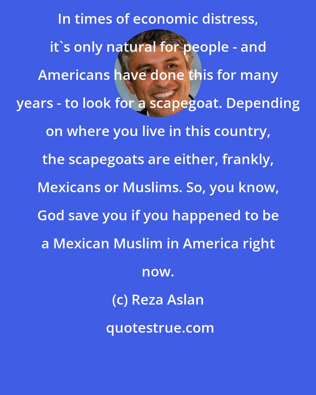 Reza Aslan: In times of economic distress, it's only natural for people - and Americans have done this for many years - to look for a scapegoat. Depending on where you live in this country, the scapegoats are either, frankly, Mexicans or Muslims. So, you know, God save you if you happened to be a Mexican Muslim in America right now.