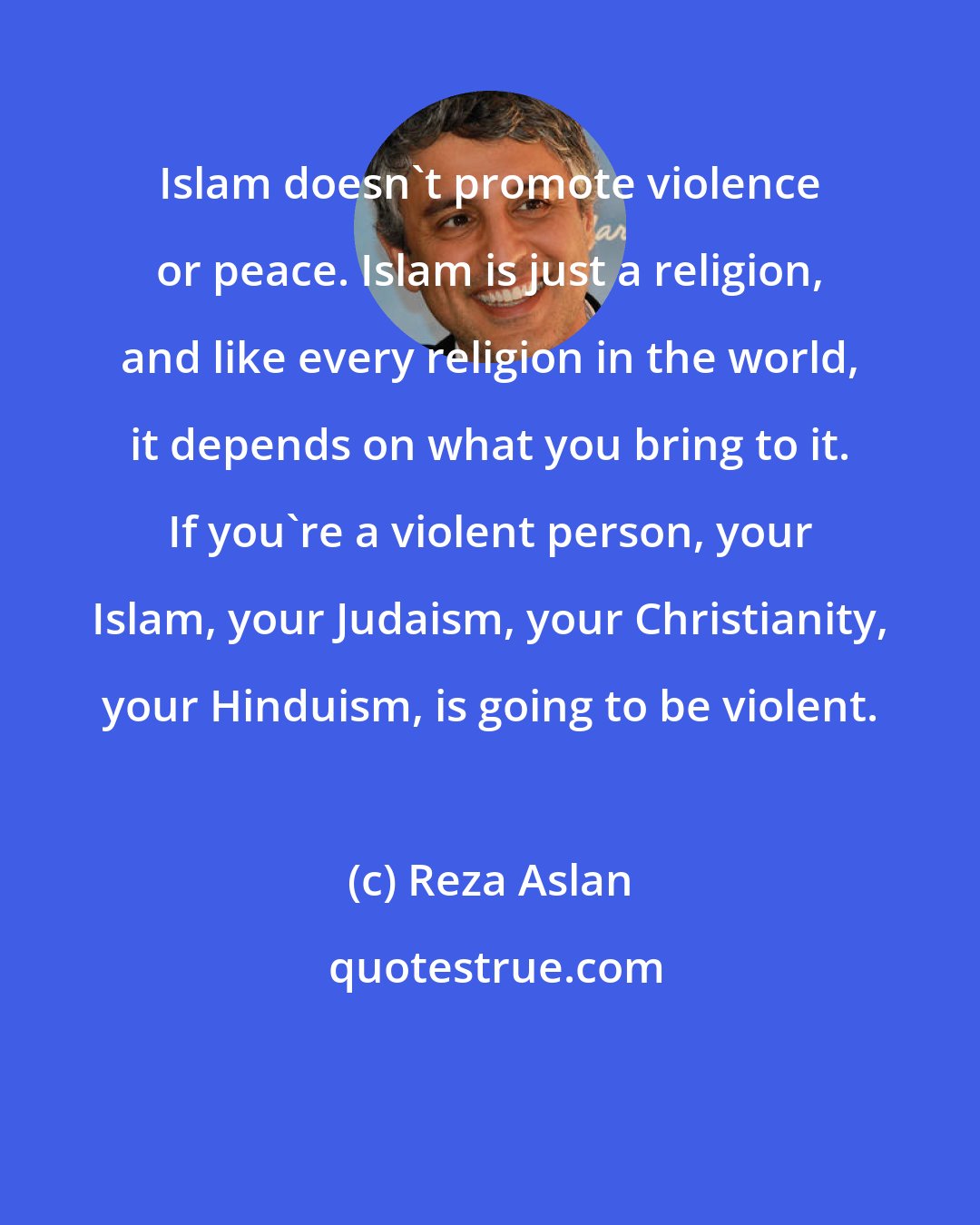 Reza Aslan: Islam doesn't promote violence or peace. Islam is just a religion, and like every religion in the world, it depends on what you bring to it. If you're a violent person, your Islam, your Judaism, your Christianity, your Hinduism, is going to be violent.