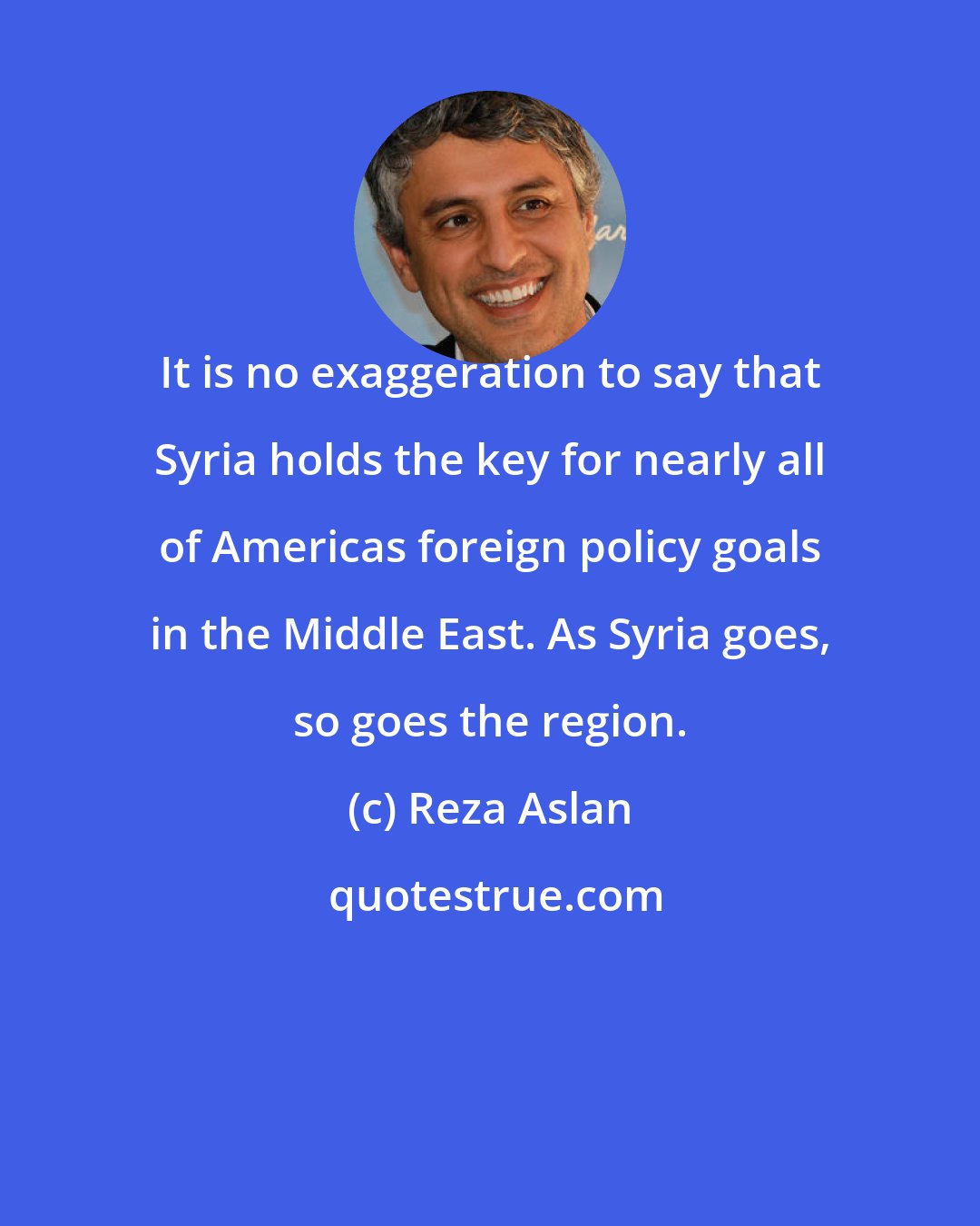 Reza Aslan: It is no exaggeration to say that Syria holds the key for nearly all of Americas foreign policy goals in the Middle East. As Syria goes, so goes the region.