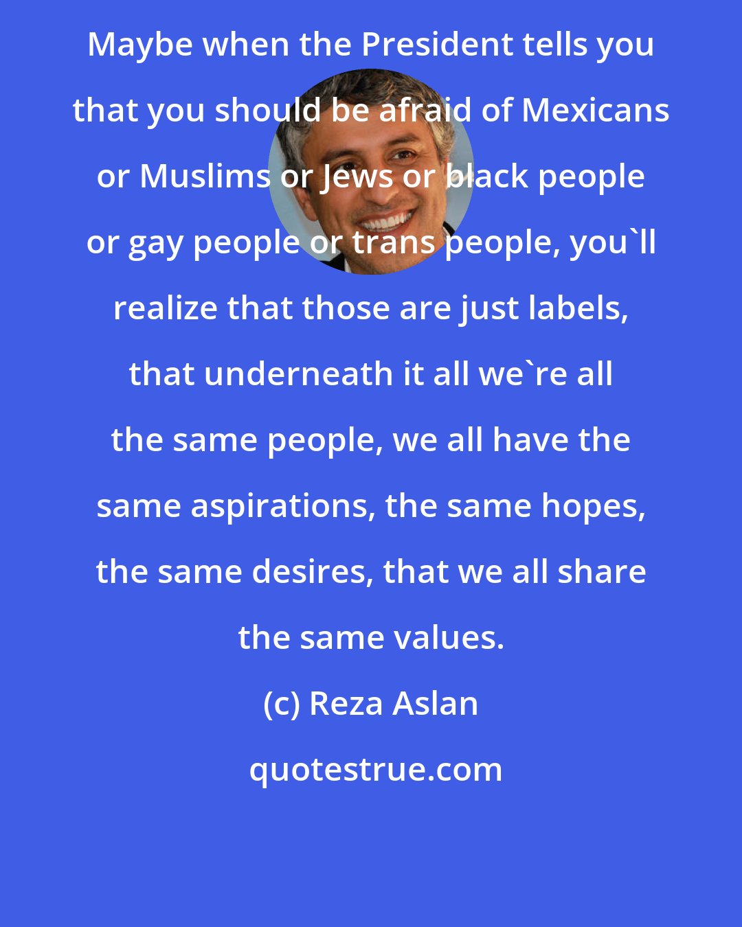 Reza Aslan: Maybe when the President tells you that you should be afraid of Mexicans or Muslims or Jews or black people or gay people or trans people, you'll realize that those are just labels, that underneath it all we're all the same people, we all have the same aspirations, the same hopes, the same desires, that we all share the same values.