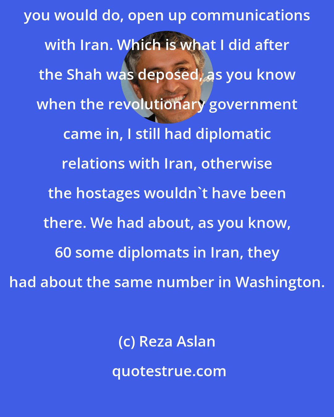 Reza Aslan: My advice for Obama concerning Iran is just to do what you already promised you would do, open up communications with Iran. Which is what I did after the Shah was deposed, as you know when the revolutionary government came in, I still had diplomatic relations with Iran, otherwise the hostages wouldn't have been there. We had about, as you know, 60 some diplomats in Iran, they had about the same number in Washington.