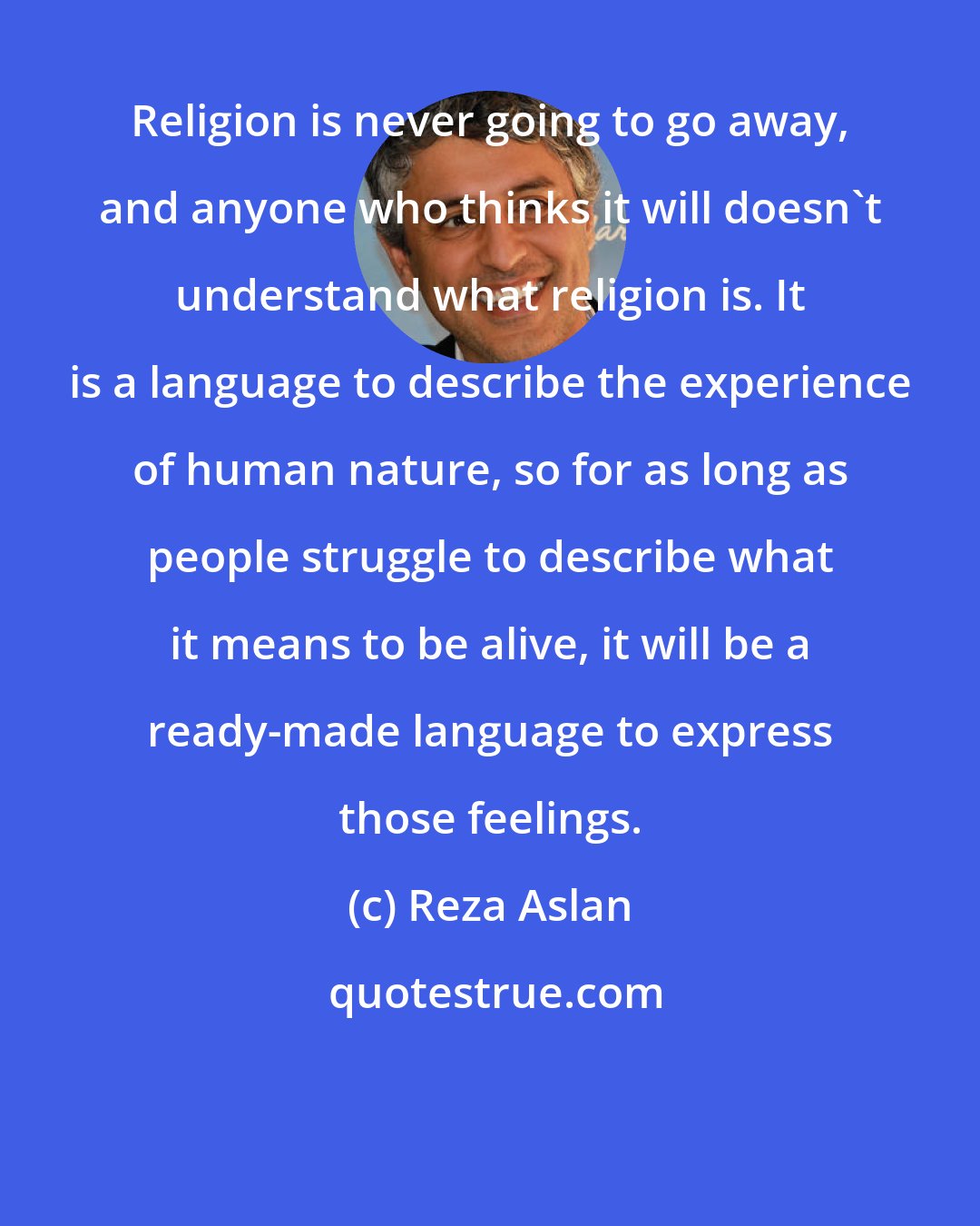 Reza Aslan: Religion is never going to go away, and anyone who thinks it will doesn't understand what religion is. It is a language to describe the experience of human nature, so for as long as people struggle to describe what it means to be alive, it will be a ready-made language to express those feelings.