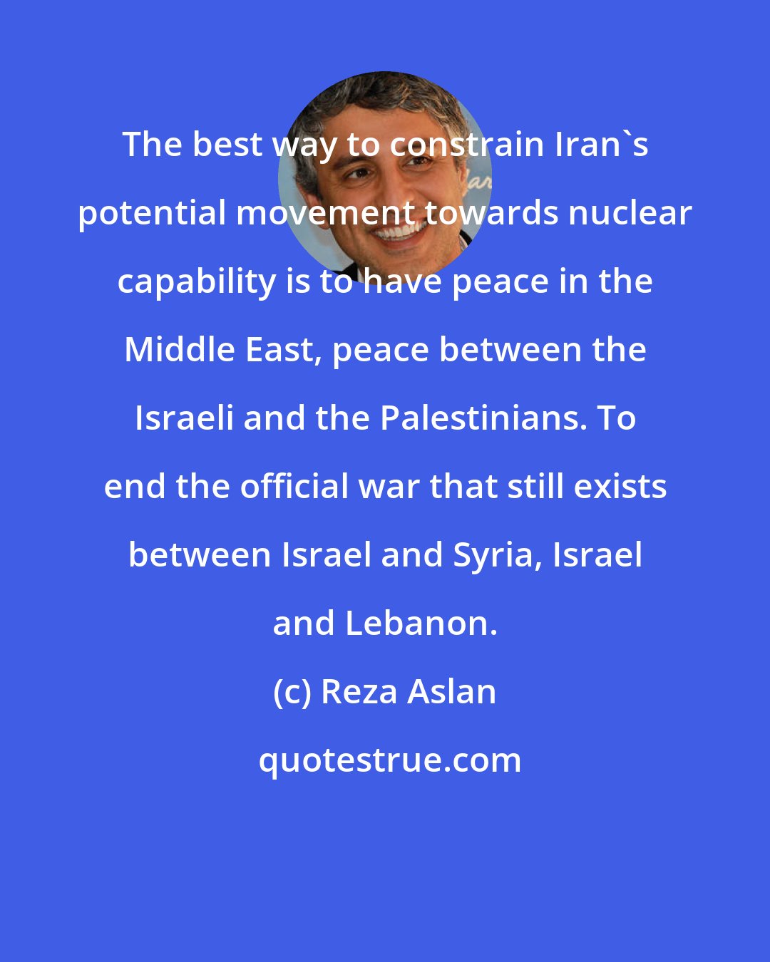 Reza Aslan: The best way to constrain Iran's potential movement towards nuclear capability is to have peace in the Middle East, peace between the Israeli and the Palestinians. To end the official war that still exists between Israel and Syria, Israel and Lebanon.