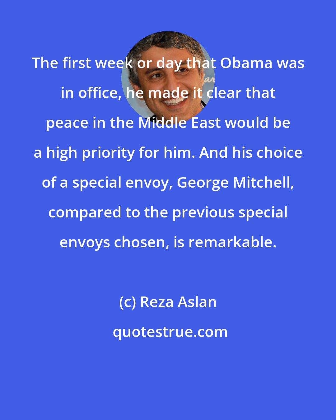 Reza Aslan: The first week or day that Obama was in office, he made it clear that peace in the Middle East would be a high priority for him. And his choice of a special envoy, George Mitchell, compared to the previous special envoys chosen, is remarkable.