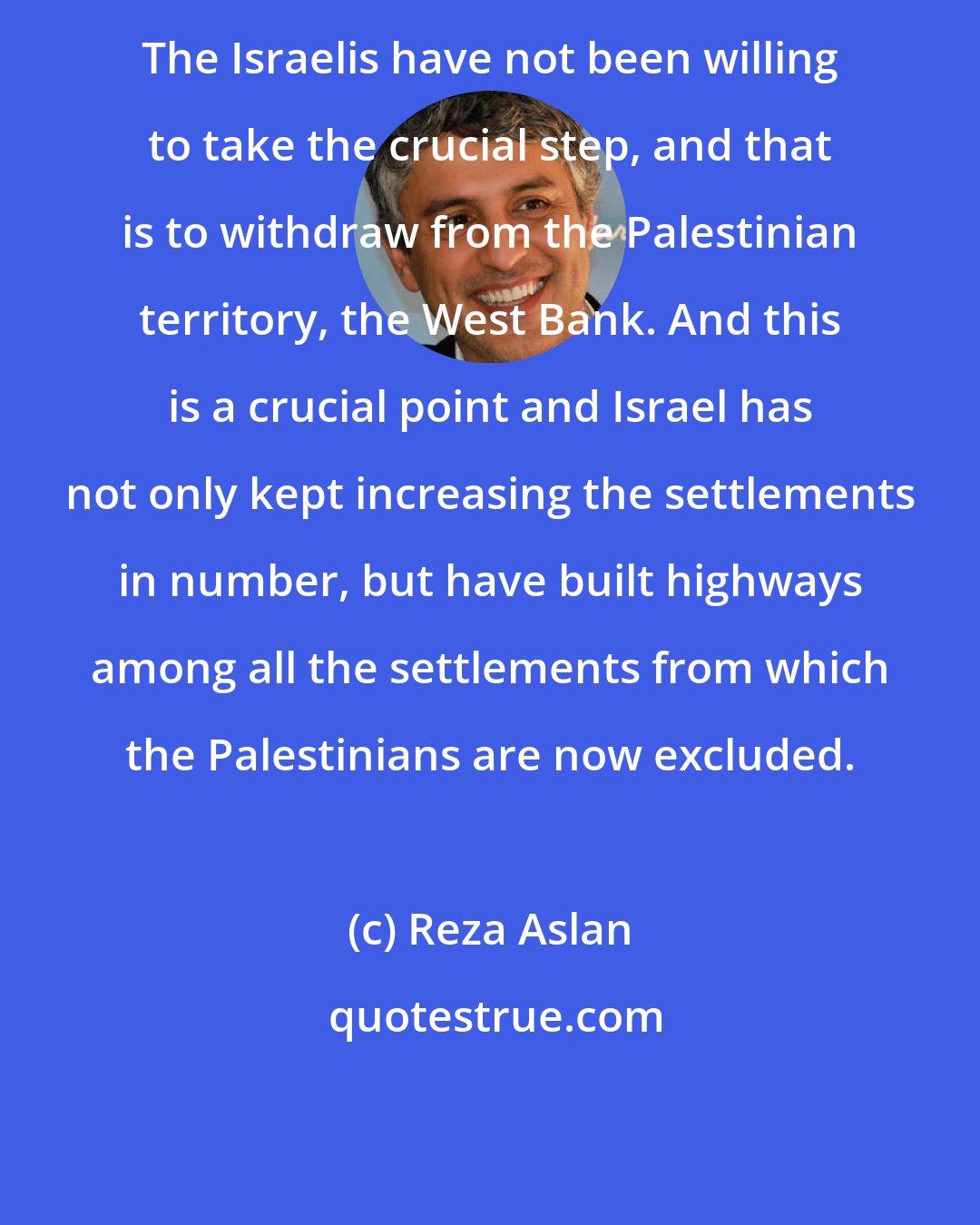 Reza Aslan: The Israelis have not been willing to take the crucial step, and that is to withdraw from the Palestinian territory, the West Bank. And this is a crucial point and Israel has not only kept increasing the settlements in number, but have built highways among all the settlements from which the Palestinians are now excluded.