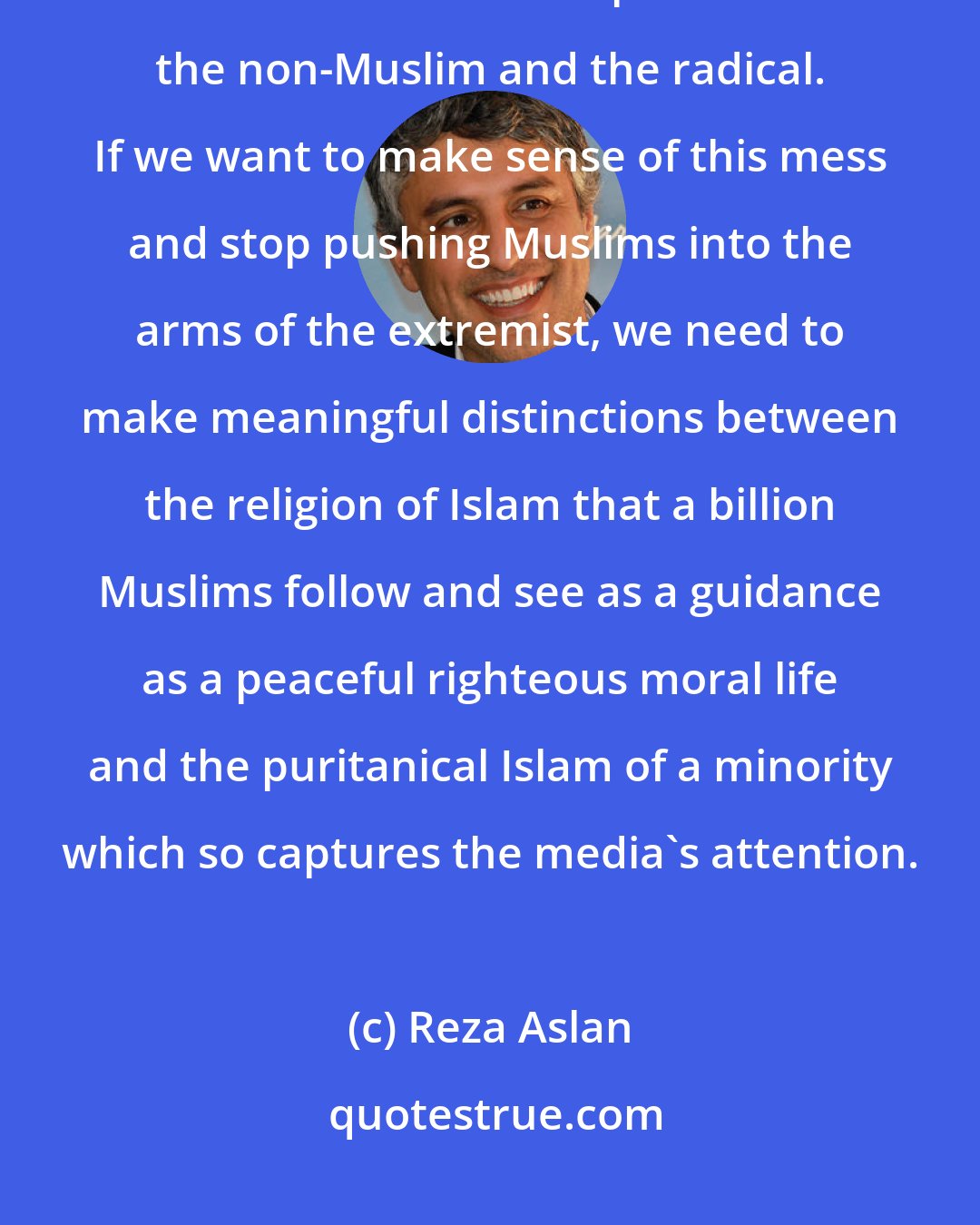 Reza Aslan: The religiously observant is lumped in with the nominal Muslim, the nominal Muslim is lumped in with the non-Muslim and the radical. If we want to make sense of this mess and stop pushing Muslims into the arms of the extremist, we need to make meaningful distinctions between the religion of Islam that a billion Muslims follow and see as a guidance as a peaceful righteous moral life and the puritanical Islam of a minority which so captures the media's attention.