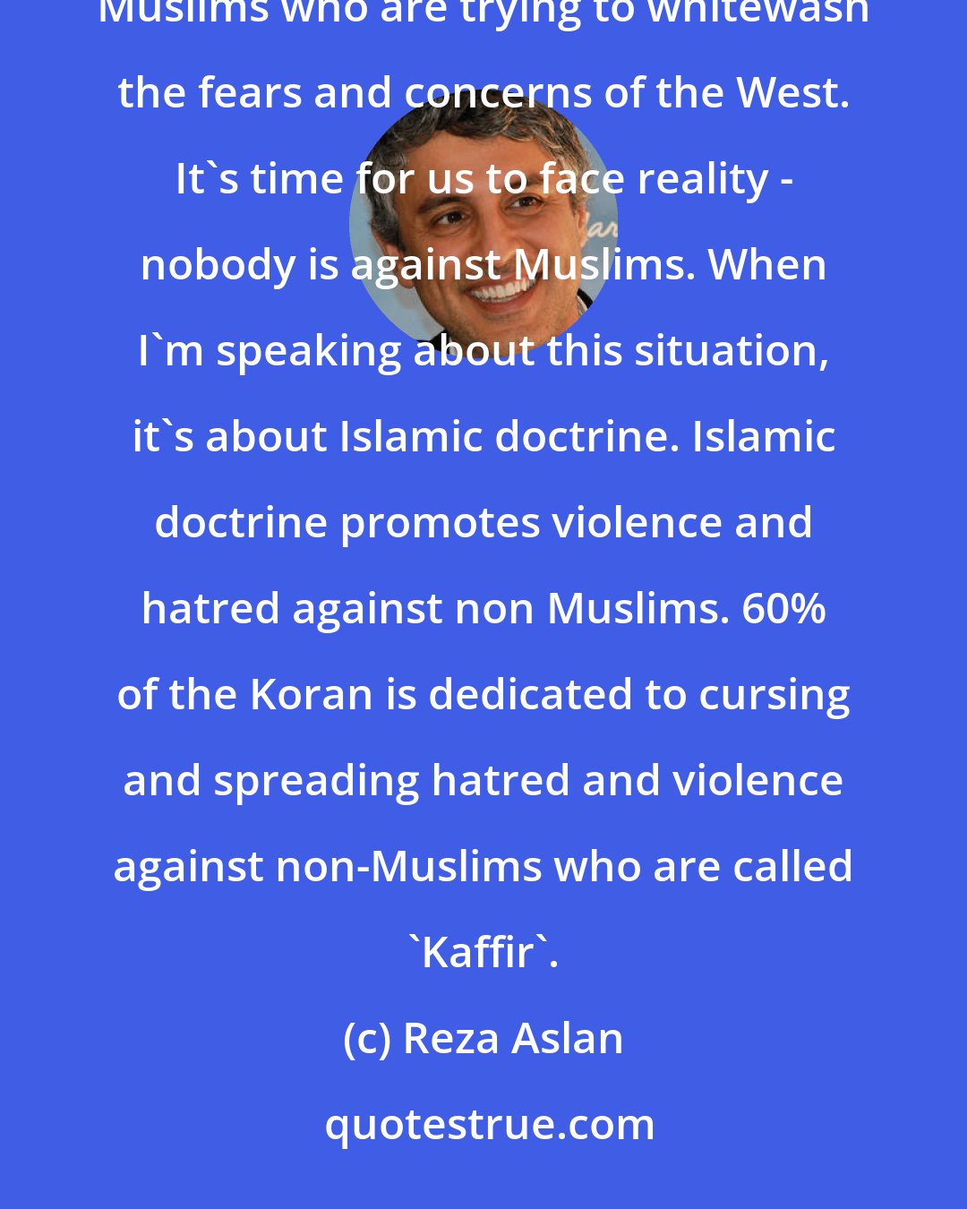 Reza Aslan: The west is very concerned and actually afraid because the media is not informing them. There are too many moderate Muslims who are trying to whitewash the fears and concerns of the West. It's time for us to face reality - nobody is against Muslims. When I'm speaking about this situation, it's about Islamic doctrine. Islamic doctrine promotes violence and hatred against non Muslims. 60% of the Koran is dedicated to cursing and spreading hatred and violence against non-Muslims who are called 'Kaffir'.