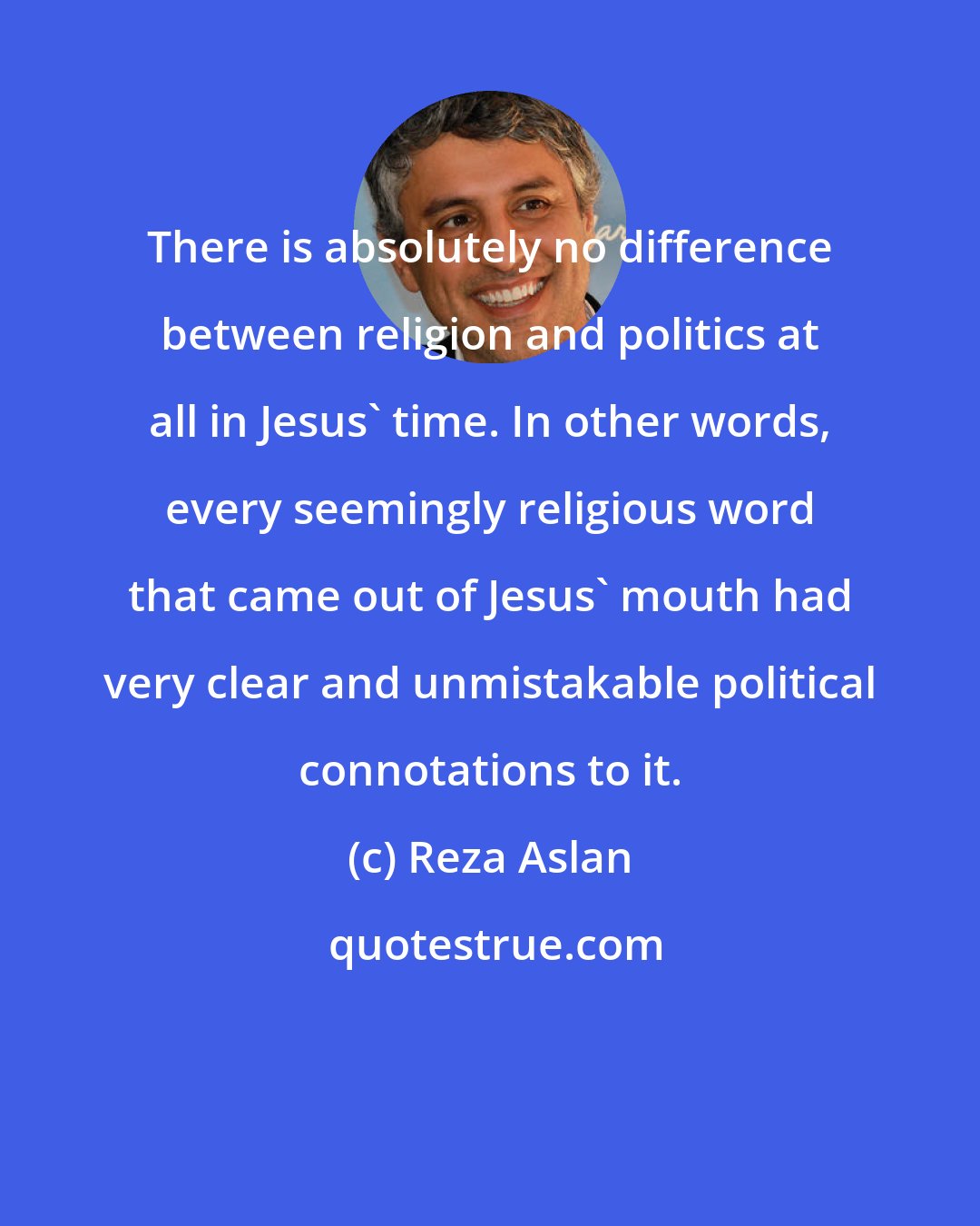 Reza Aslan: There is absolutely no difference between religion and politics at all in Jesus' time. In other words, every seemingly religious word that came out of Jesus' mouth had very clear and unmistakable political connotations to it.