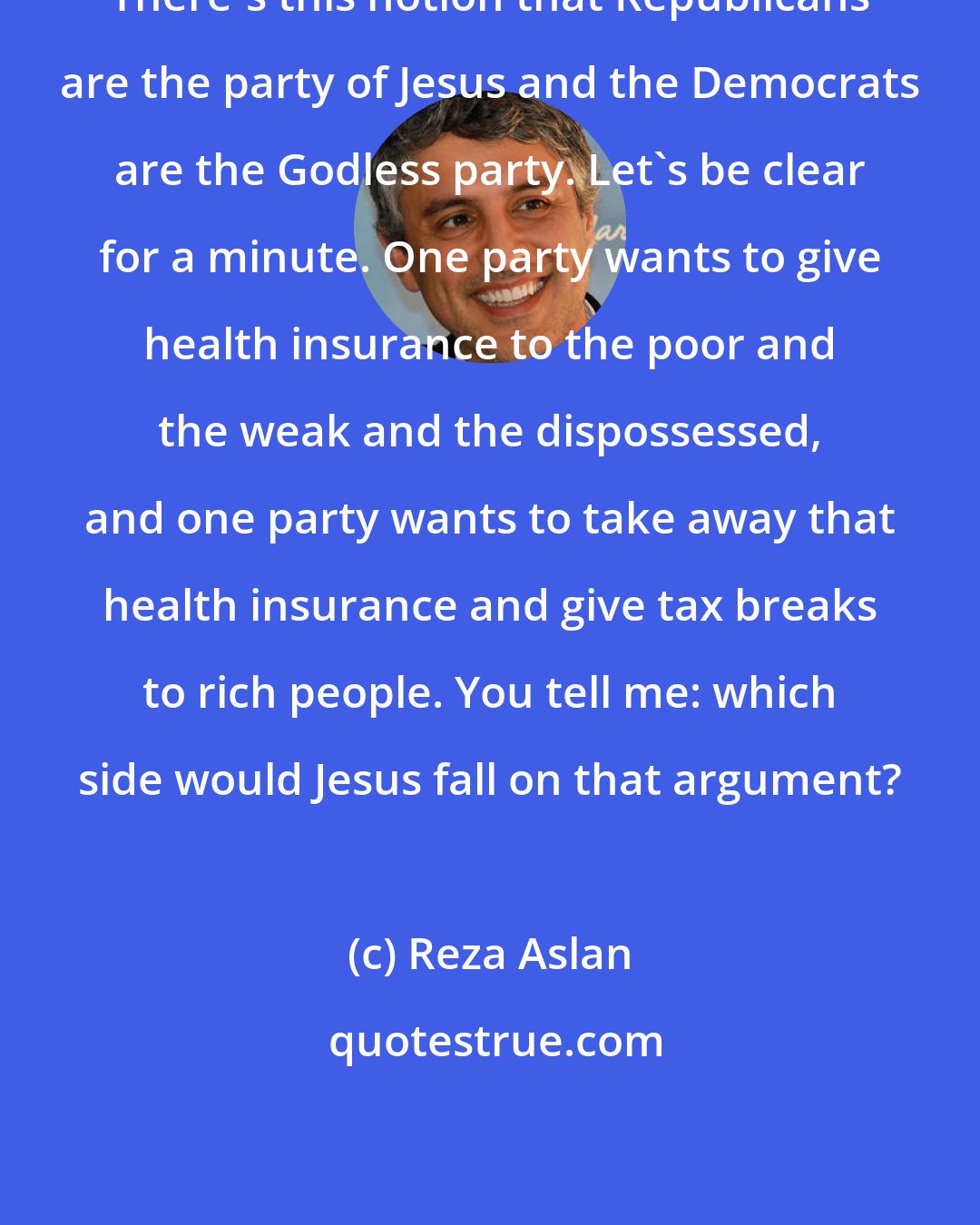 Reza Aslan: There's this notion that Republicans are the party of Jesus and the Democrats are the Godless party. Let's be clear for a minute. One party wants to give health insurance to the poor and the weak and the dispossessed, and one party wants to take away that health insurance and give tax breaks to rich people. You tell me: which side would Jesus fall on that argument?