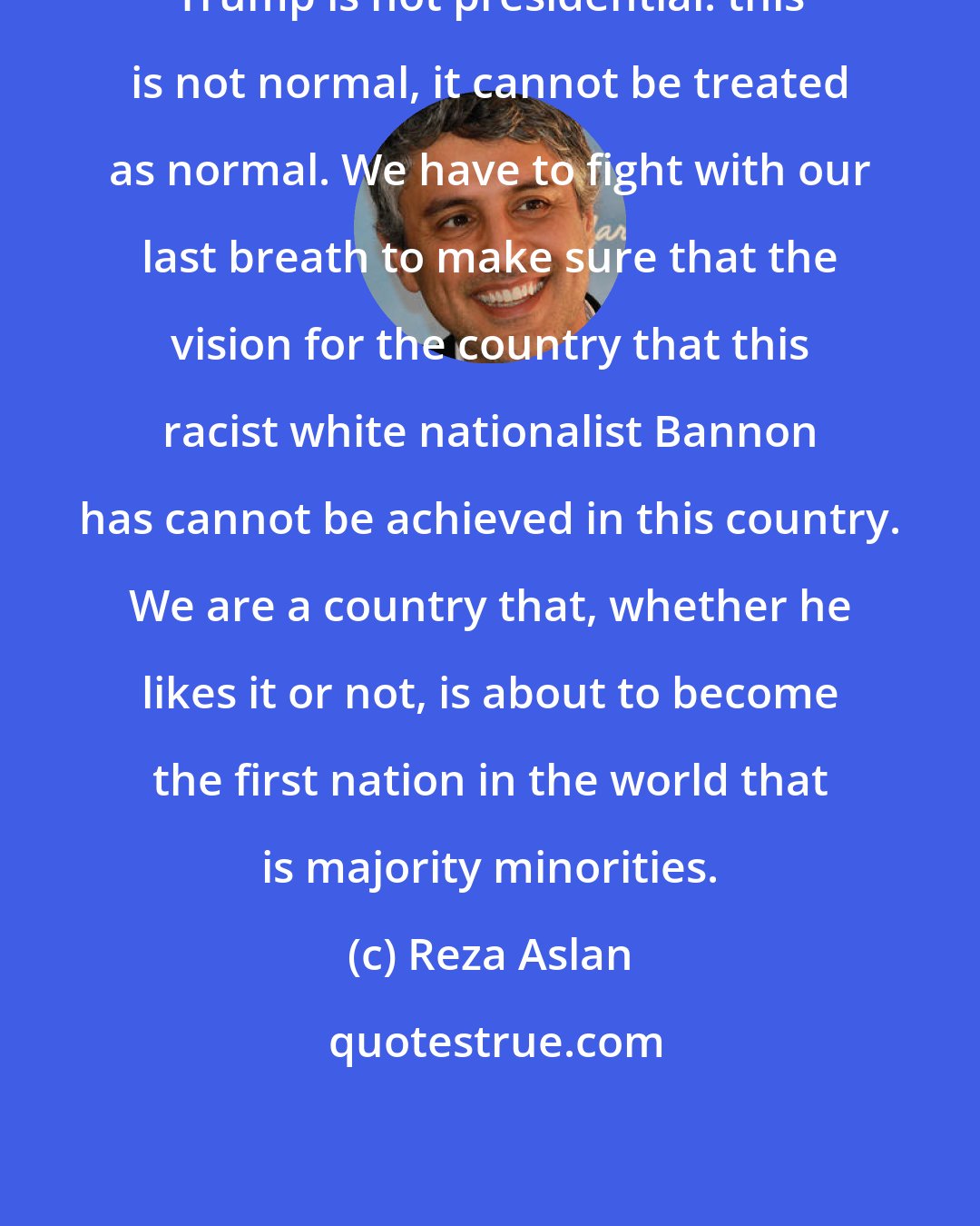 Reza Aslan: Trump is not presidential: this is not normal, it cannot be treated as normal. We have to fight with our last breath to make sure that the vision for the country that this racist white nationalist Bannon has cannot be achieved in this country. We are a country that, whether he likes it or not, is about to become the first nation in the world that is majority minorities.