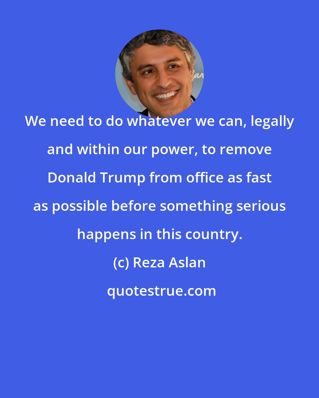 Reza Aslan: We need to do whatever we can, legally and within our power, to remove Donald Trump from office as fast as possible before something serious happens in this country.