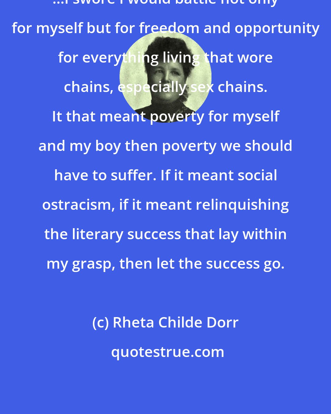 Rheta Childe Dorr: ...I swore I would battle not only for myself but for freedom and opportunity for everything living that wore chains, especially sex chains. It that meant poverty for myself and my boy then poverty we should have to suffer. If it meant social ostracism, if it meant relinquishing the literary success that lay within my grasp, then let the success go.