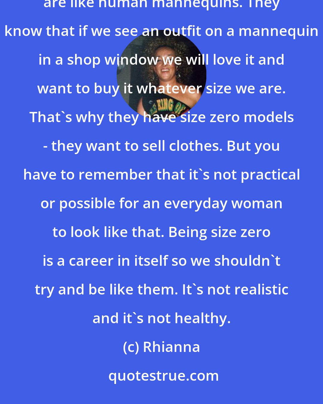 Rhianna: You shouldn't be pressured into trying to be thin by the fashion industry, because they only want models that are like human mannequins. They know that if we see an outfit on a mannequin in a shop window we will love it and want to buy it whatever size we are. That's why they have size zero models - they want to sell clothes. But you have to remember that it's not practical or possible for an everyday woman to look like that. Being size zero is a career in itself so we shouldn't try and be like them. It's not realistic and it's not healthy.