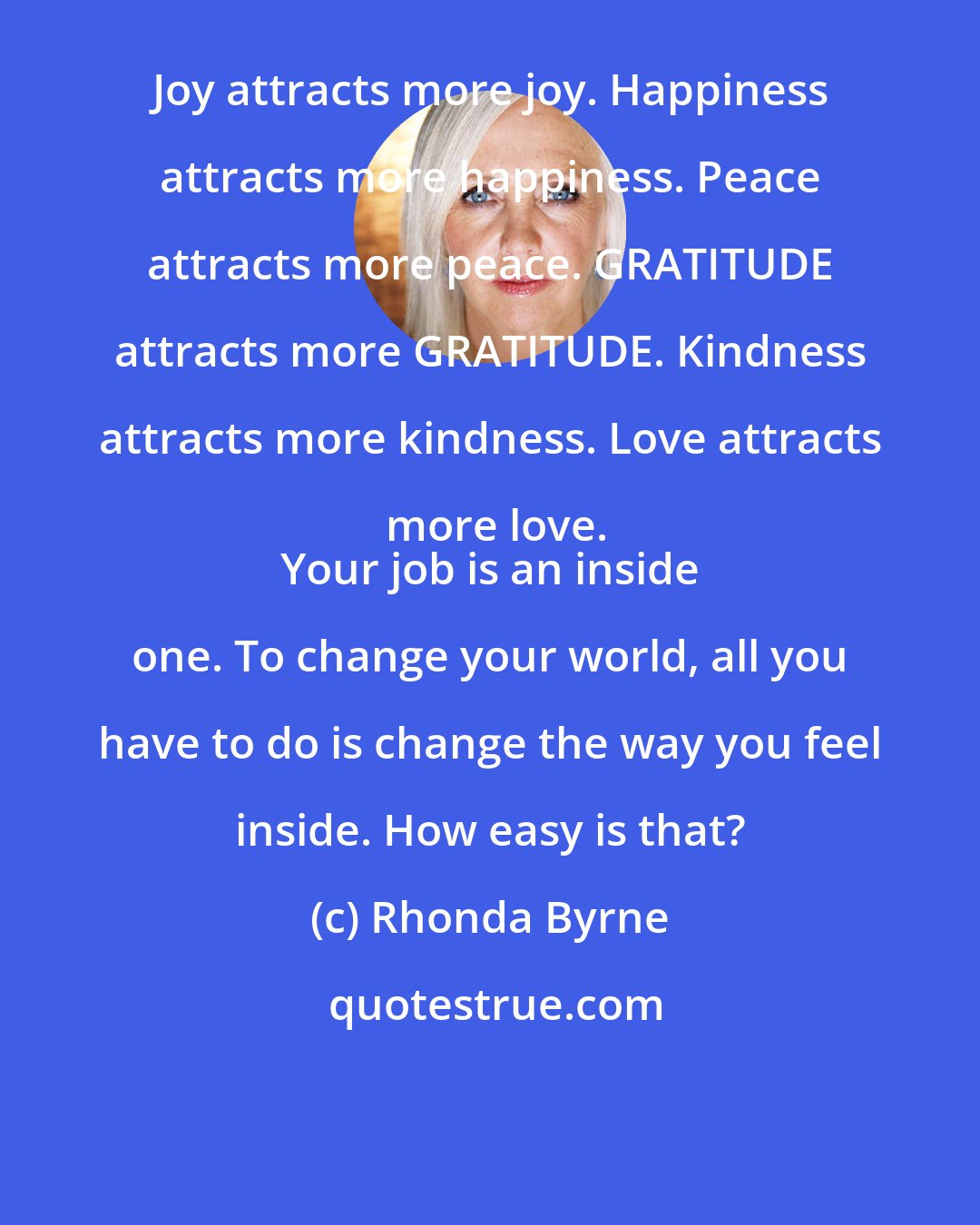 Rhonda Byrne: Joy attracts more joy. Happiness attracts more happiness. Peace attracts more peace. GRATITUDE attracts more GRATITUDE. Kindness attracts more kindness. Love attracts more love.
 Your job is an inside one. To change your world, all you have to do is change the way you feel inside. How easy is that?