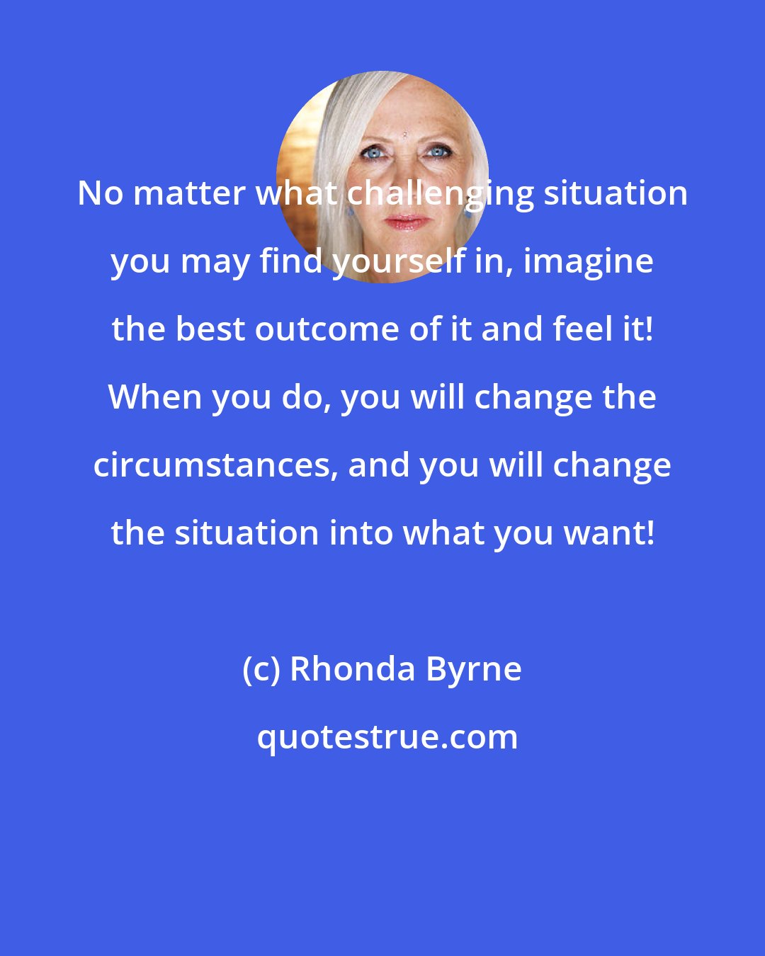 Rhonda Byrne: No matter what challenging situation you may find yourself in, imagine the best outcome of it and feel it! When you do, you will change the circumstances, and you will change the situation into what you want!