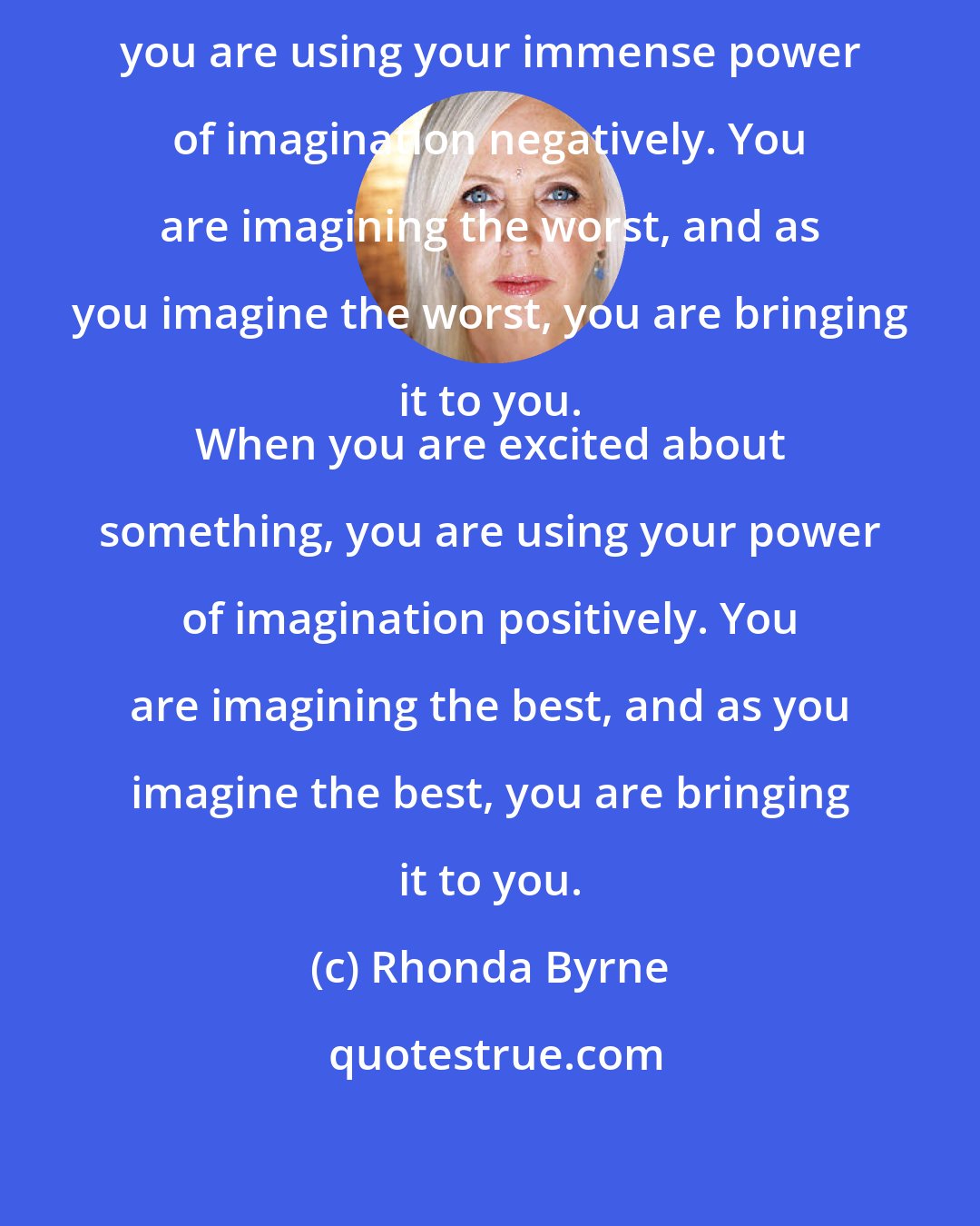 Rhonda Byrne: When you worry about something, you are using your immense power of imagination negatively. You are imagining the worst, and as you imagine the worst, you are bringing it to you. 
 When you are excited about something, you are using your power of imagination positively. You are imagining the best, and as you imagine the best, you are bringing it to you.
