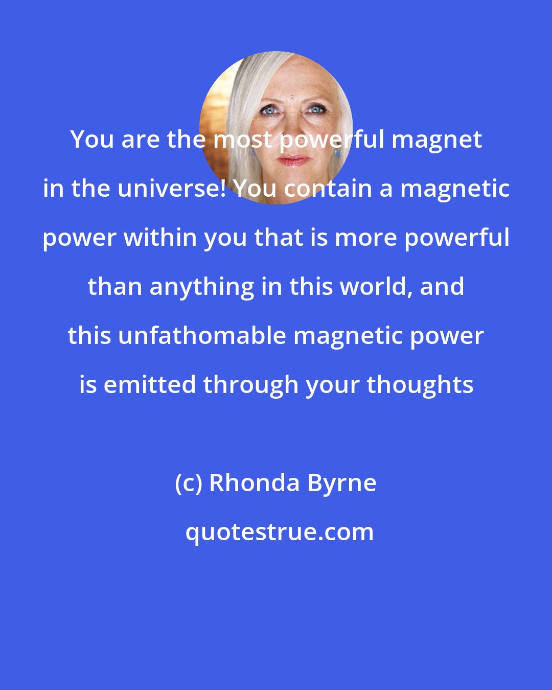 Rhonda Byrne: You are the most powerful magnet in the universe! You contain a magnetic power within you that is more powerful than anything in this world, and this unfathomable magnetic power is emitted through your thoughts