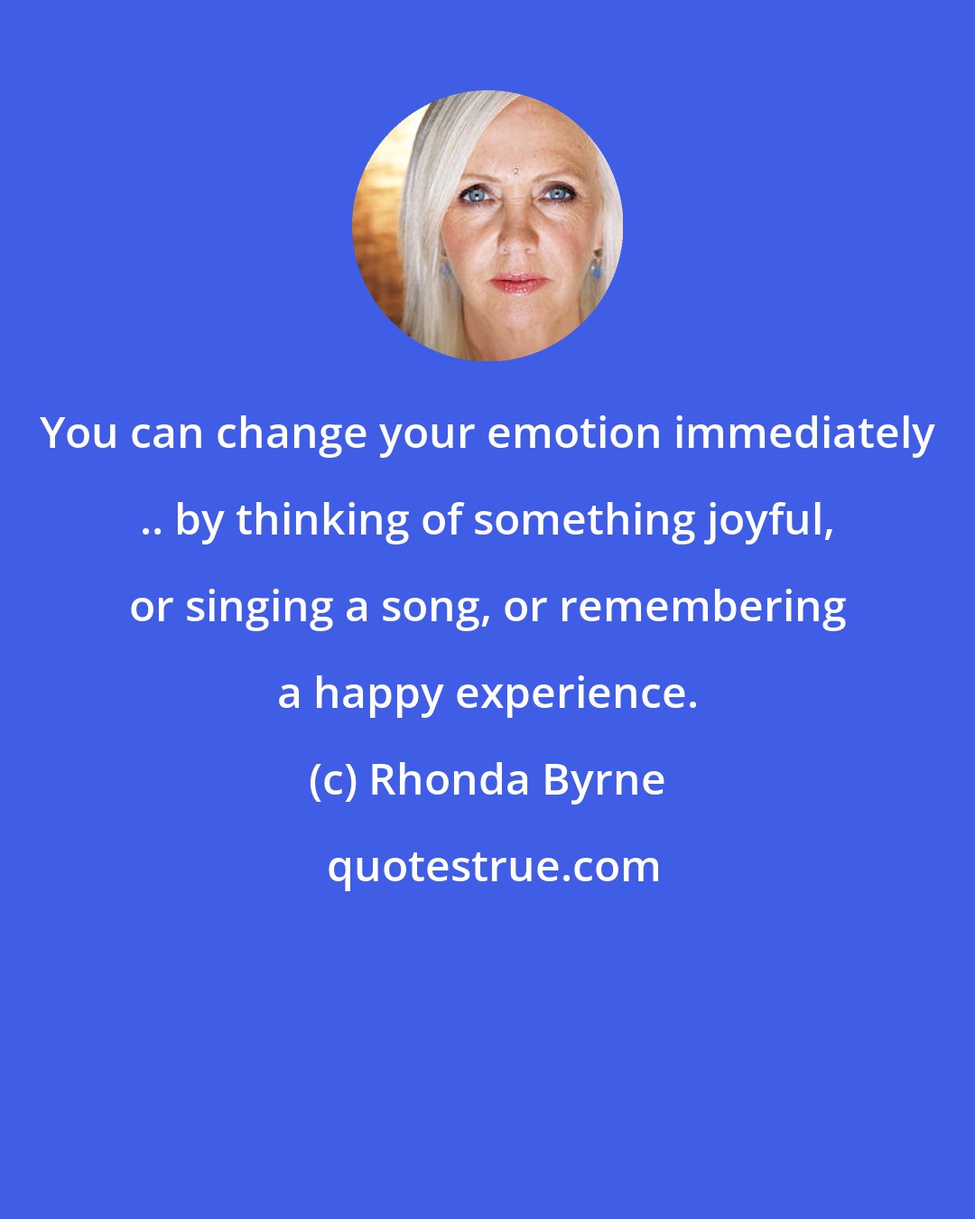 Rhonda Byrne: You can change your emotion immediately .. by thinking of something joyful, or singing a song, or remembering a happy experience.