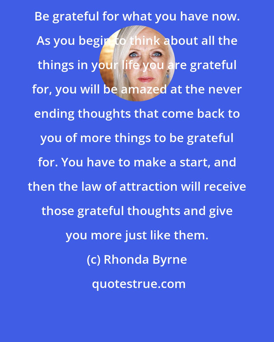 Rhonda Byrne: Be grateful for what you have now. As you begin to think about all the things in your life you are grateful for, you will be amazed at the never ending thoughts that come back to you of more things to be grateful for. You have to make a start, and then the law of attraction will receive those grateful thoughts and give you more just like them.