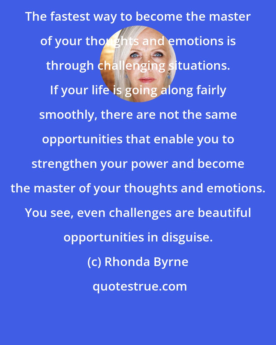 Rhonda Byrne: The fastest way to become the master of your thoughts and emotions is through challenging situations. If your life is going along fairly smoothly, there are not the same opportunities that enable you to strengthen your power and become the master of your thoughts and emotions. You see, even challenges are beautiful opportunities in disguise.