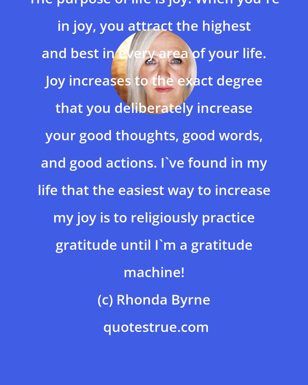 Rhonda Byrne: The purpose of life is joy! When you're in joy, you attract the highest and best in every area of your life. Joy increases to the exact degree that you deliberately increase your good thoughts, good words, and good actions. I've found in my life that the easiest way to increase my joy is to religiously practice gratitude until I'm a gratitude machine!