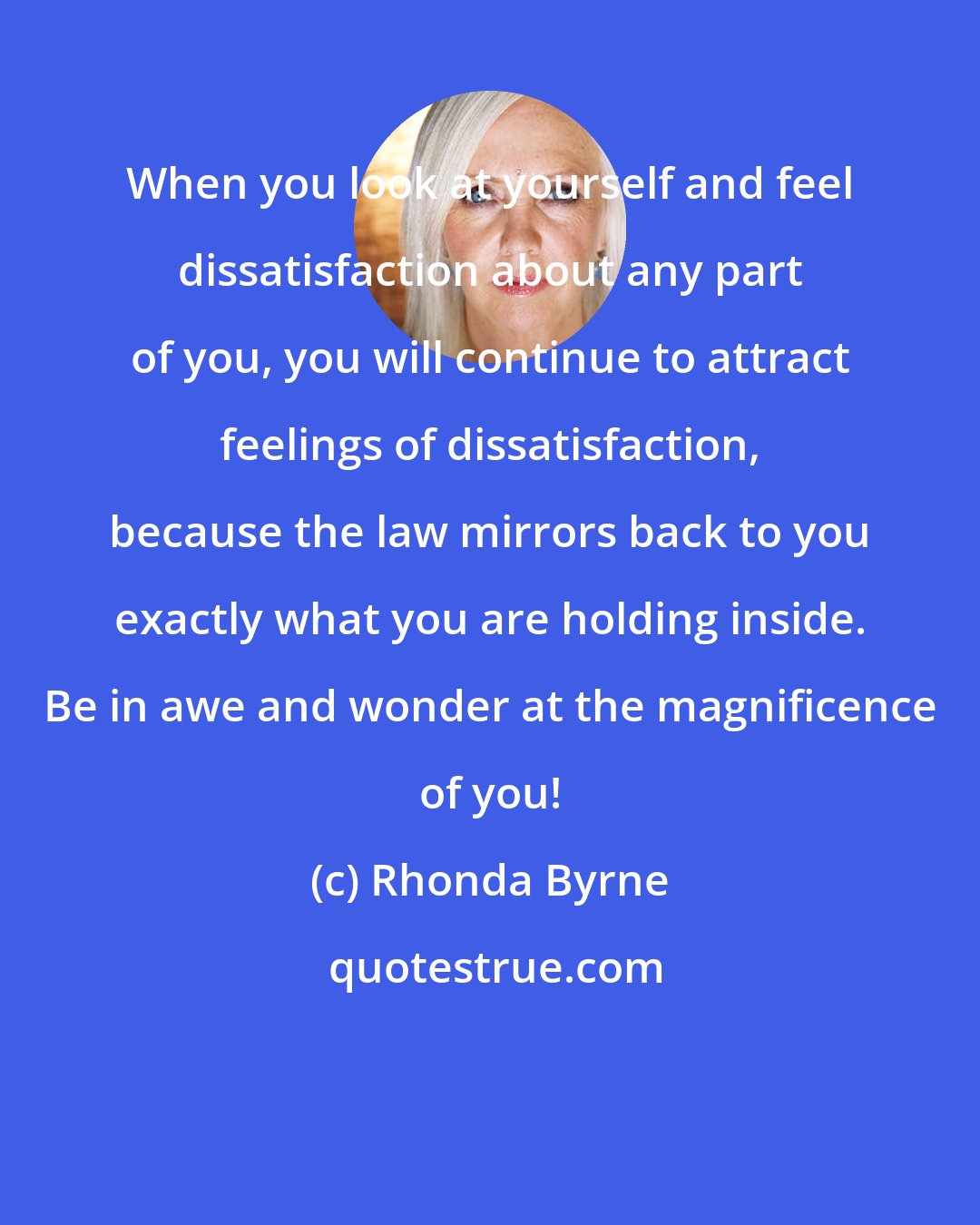 Rhonda Byrne: When you look at yourself and feel dissatisfaction about any part of you, you will continue to attract feelings of dissatisfaction, because the law mirrors back to you exactly what you are holding inside. Be in awe and wonder at the magnificence of you!