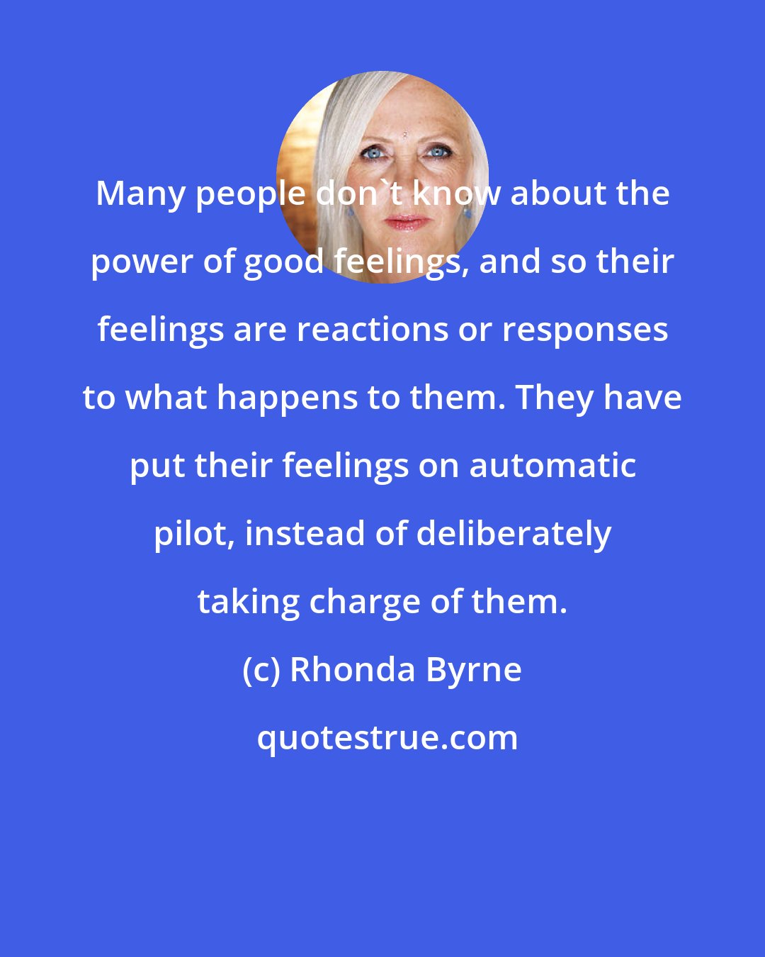 Rhonda Byrne: Many people don't know about the power of good feelings, and so their feelings are reactions or responses to what happens to them. They have put their feelings on automatic pilot, instead of deliberately taking charge of them.