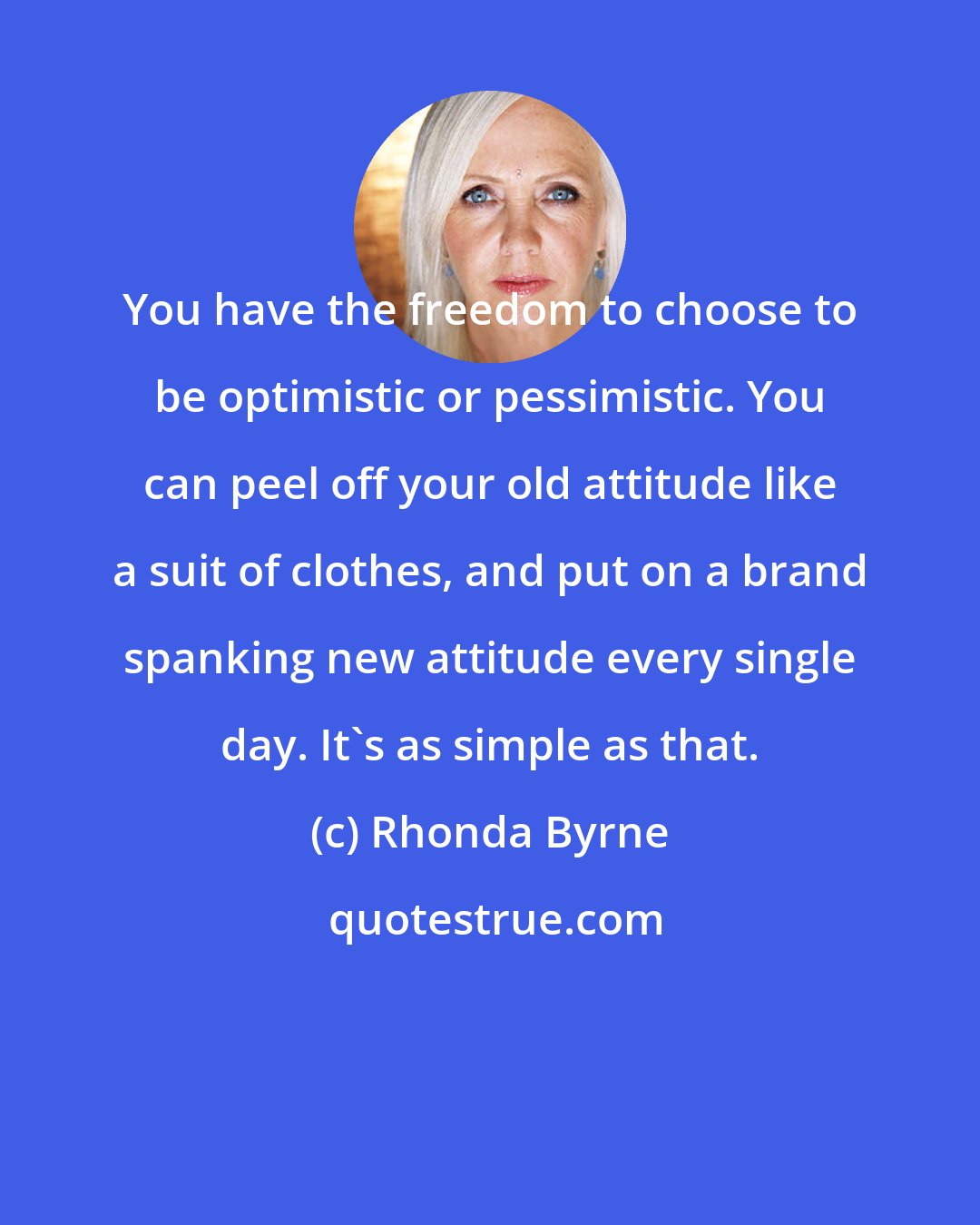 Rhonda Byrne: You have the freedom to choose to be optimistic or pessimistic. You can peel off your old attitude like a suit of clothes, and put on a brand spanking new attitude every single day. It's as simple as that.