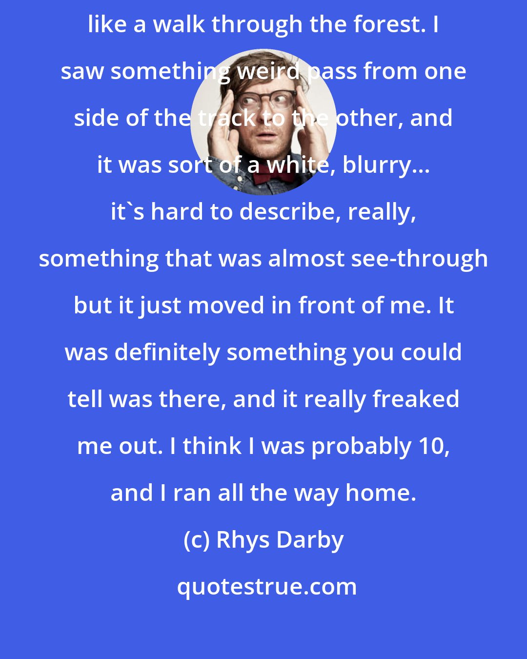 Rhys Darby: When I was a kid I thought I saw a ghost in the forest when I was on a bush walk, like a walk through the forest. I saw something weird pass from one side of the track to the other, and it was sort of a white, blurry... it's hard to describe, really, something that was almost see-through but it just moved in front of me. It was definitely something you could tell was there, and it really freaked me out. I think I was probably 10, and I ran all the way home.