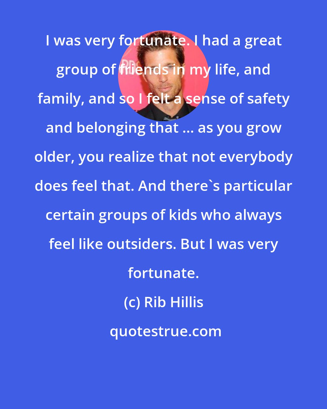 Rib Hillis: I was very fortunate. I had a great group of friends in my life, and family, and so I felt a sense of safety and belonging that ... as you grow older, you realize that not everybody does feel that. And there's particular certain groups of kids who always feel like outsiders. But I was very fortunate.