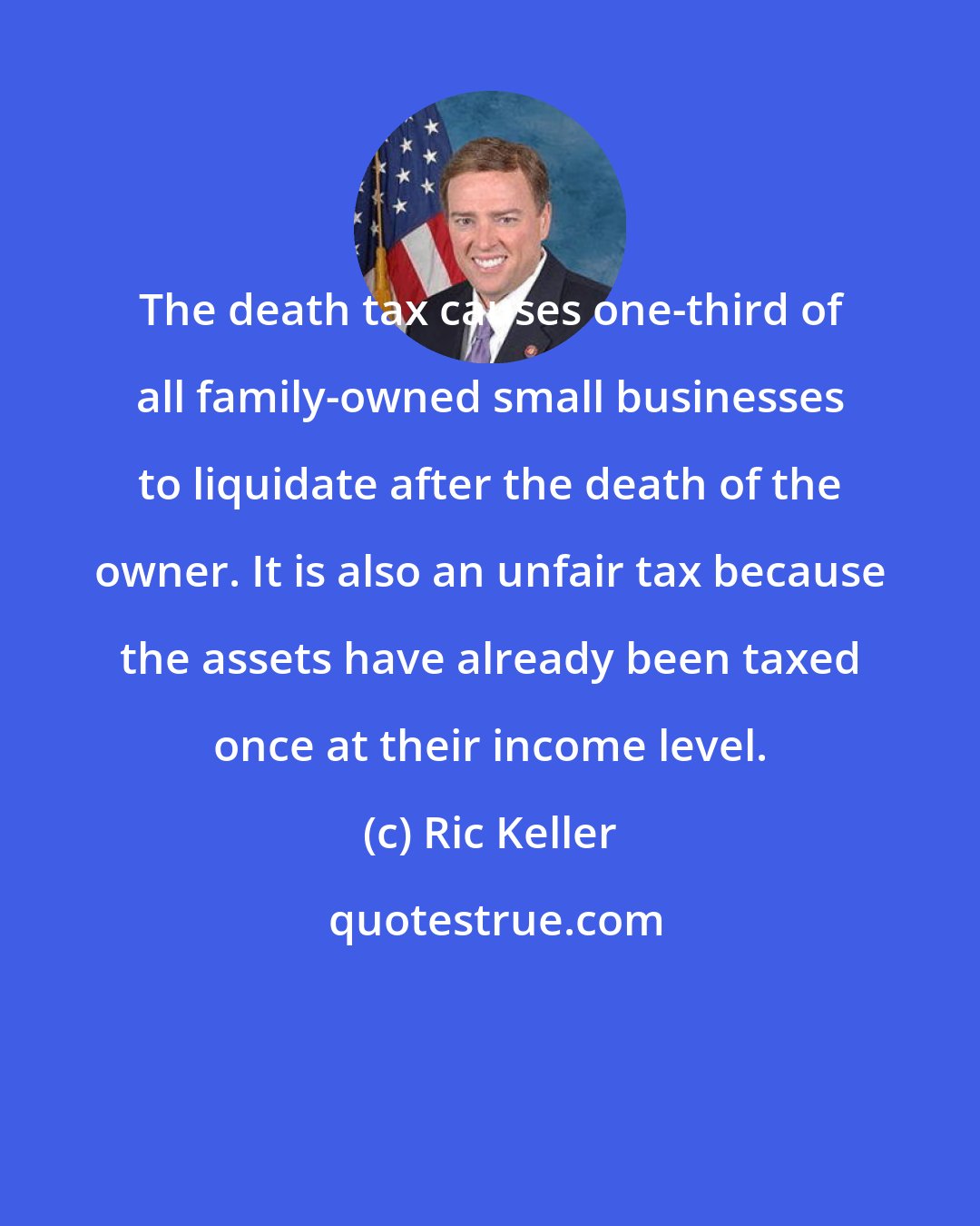 Ric Keller: The death tax causes one-third of all family-owned small businesses to liquidate after the death of the owner. It is also an unfair tax because the assets have already been taxed once at their income level.
