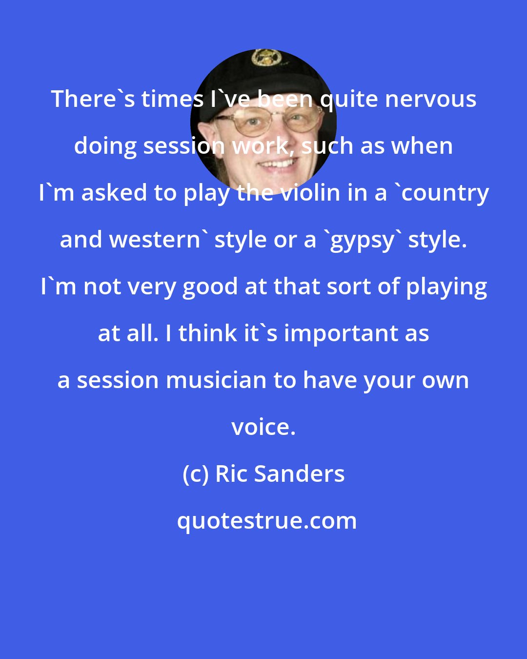 Ric Sanders: There's times I've been quite nervous doing session work, such as when I'm asked to play the violin in a 'country and western' style or a 'gypsy' style. I'm not very good at that sort of playing at all. I think it's important as a session musician to have your own voice.