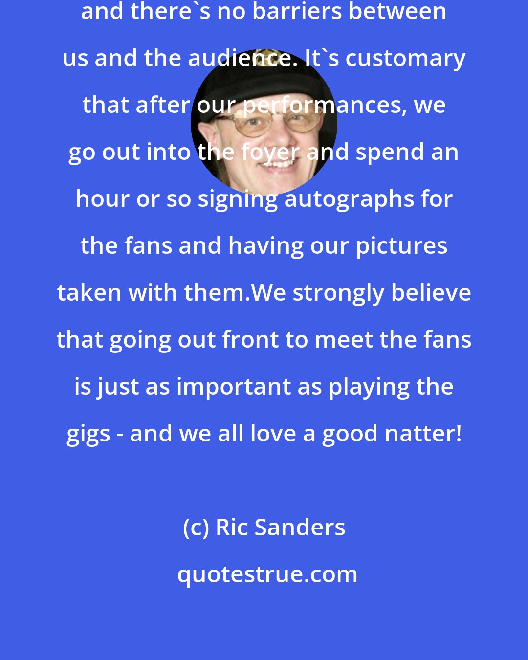 Ric Sanders: They're very sociable occasions and there's no barriers between us and the audience. It's customary that after our performances, we go out into the foyer and spend an hour or so signing autographs for the fans and having our pictures taken with them.We strongly believe that going out front to meet the fans is just as important as playing the gigs - and we all love a good natter!