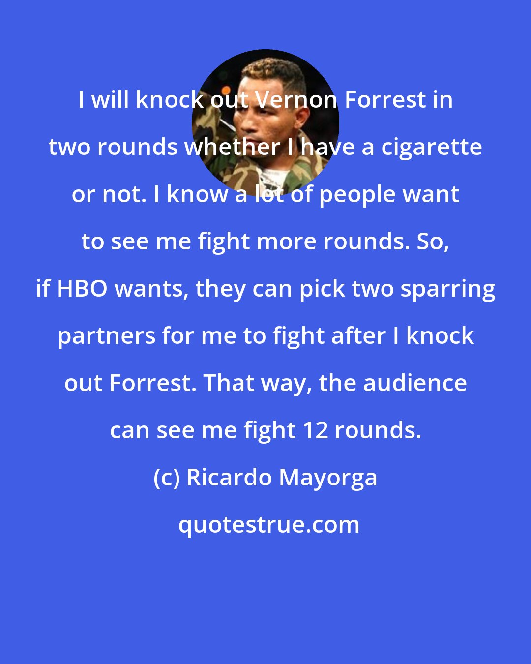 Ricardo Mayorga: I will knock out Vernon Forrest in two rounds whether I have a cigarette or not. I know a lot of people want to see me fight more rounds. So, if HBO wants, they can pick two sparring partners for me to fight after I knock out Forrest. That way, the audience can see me fight 12 rounds.