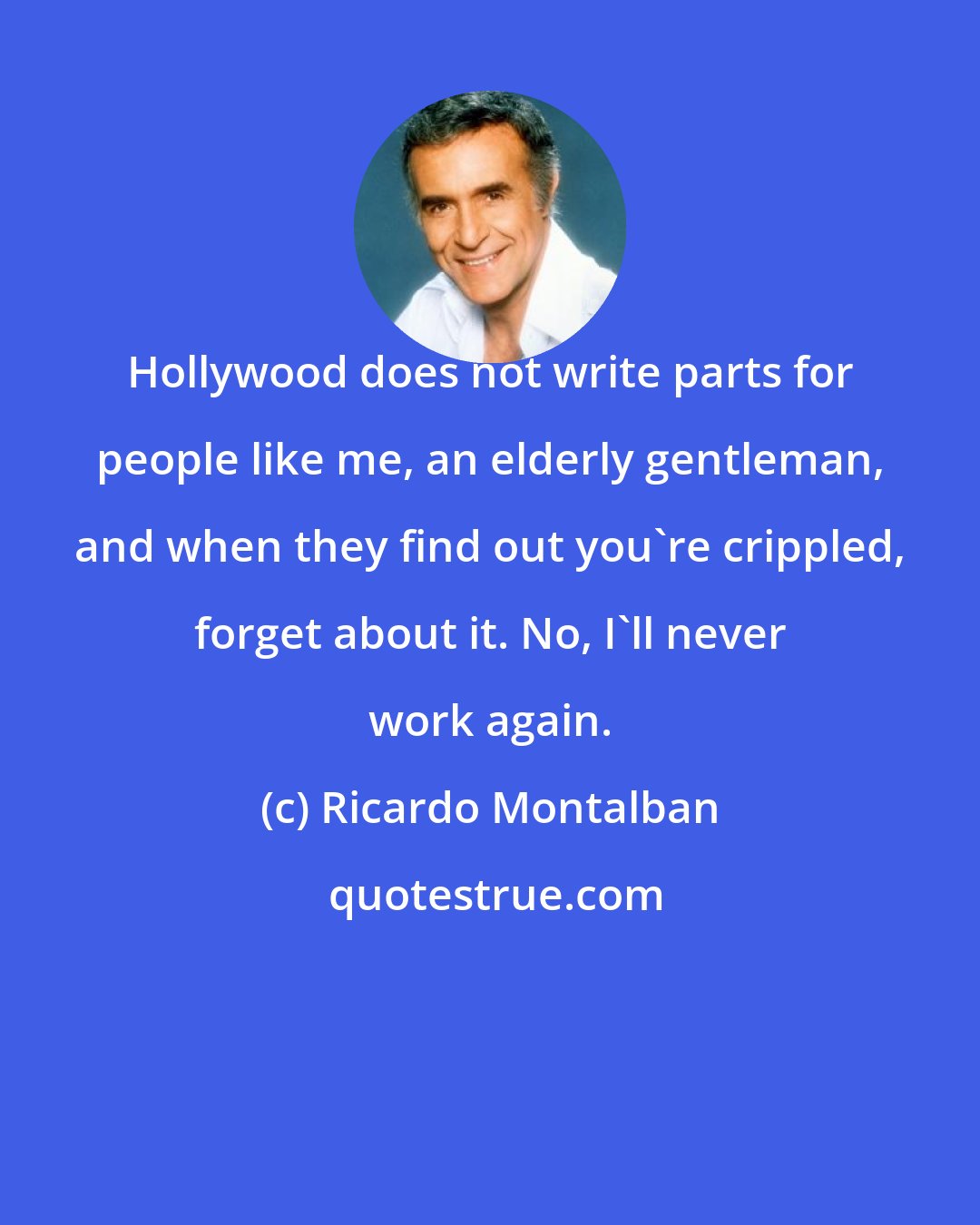 Ricardo Montalban: Hollywood does not write parts for people like me, an elderly gentleman, and when they find out you're crippled, forget about it. No, I'll never work again.