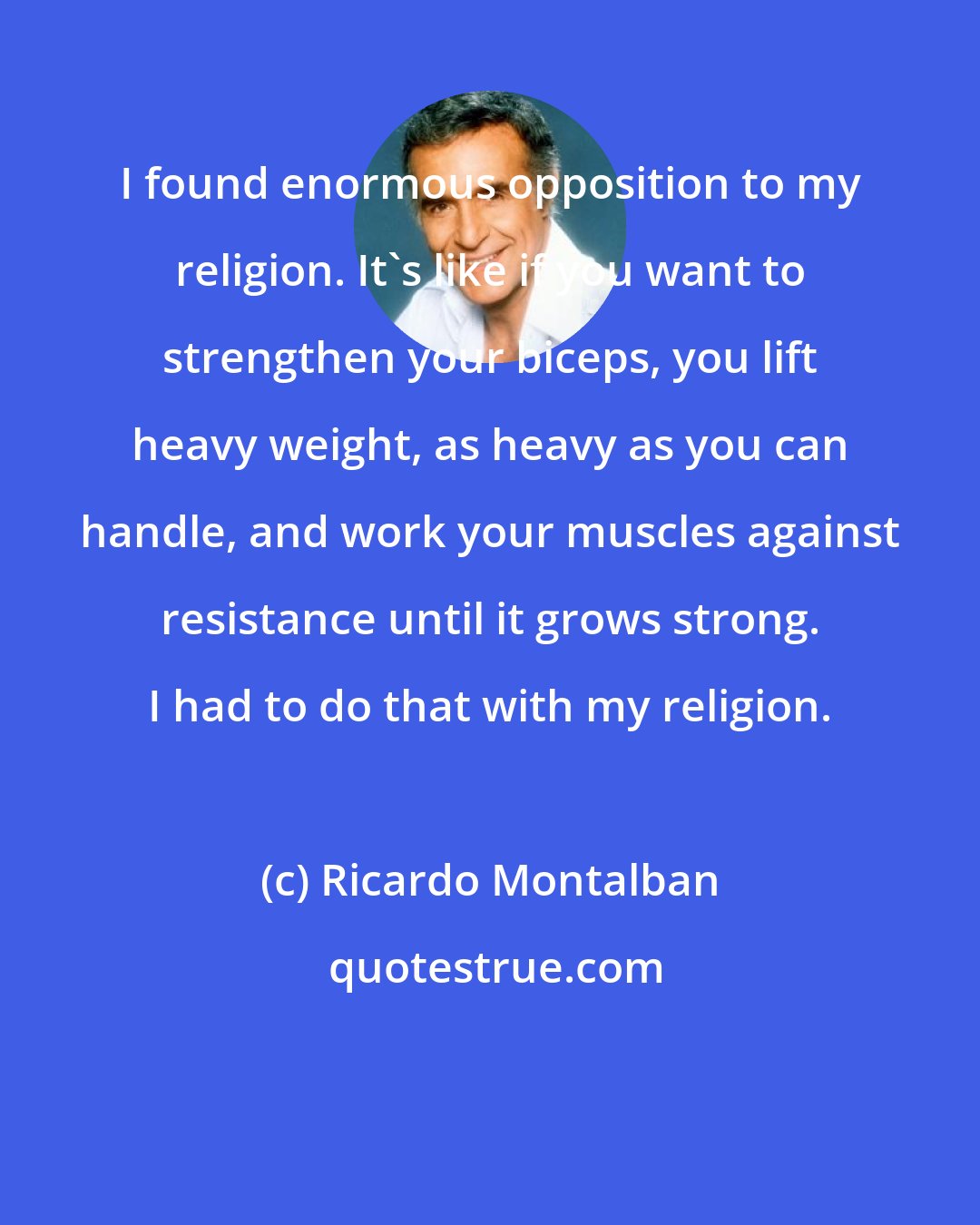 Ricardo Montalban: I found enormous opposition to my religion. It's like if you want to strengthen your biceps, you lift heavy weight, as heavy as you can handle, and work your muscles against resistance until it grows strong. I had to do that with my religion.
