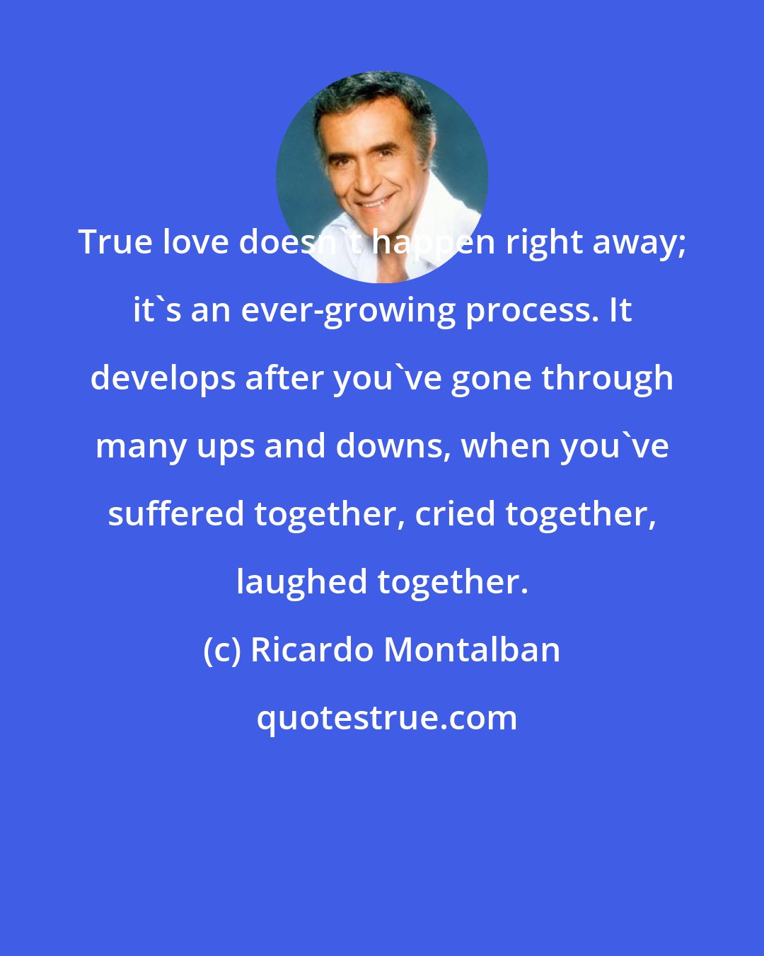 Ricardo Montalban: True love doesn't happen right away; it's an ever-growing process. It develops after you've gone through many ups and downs, when you've suffered together, cried together, laughed together.